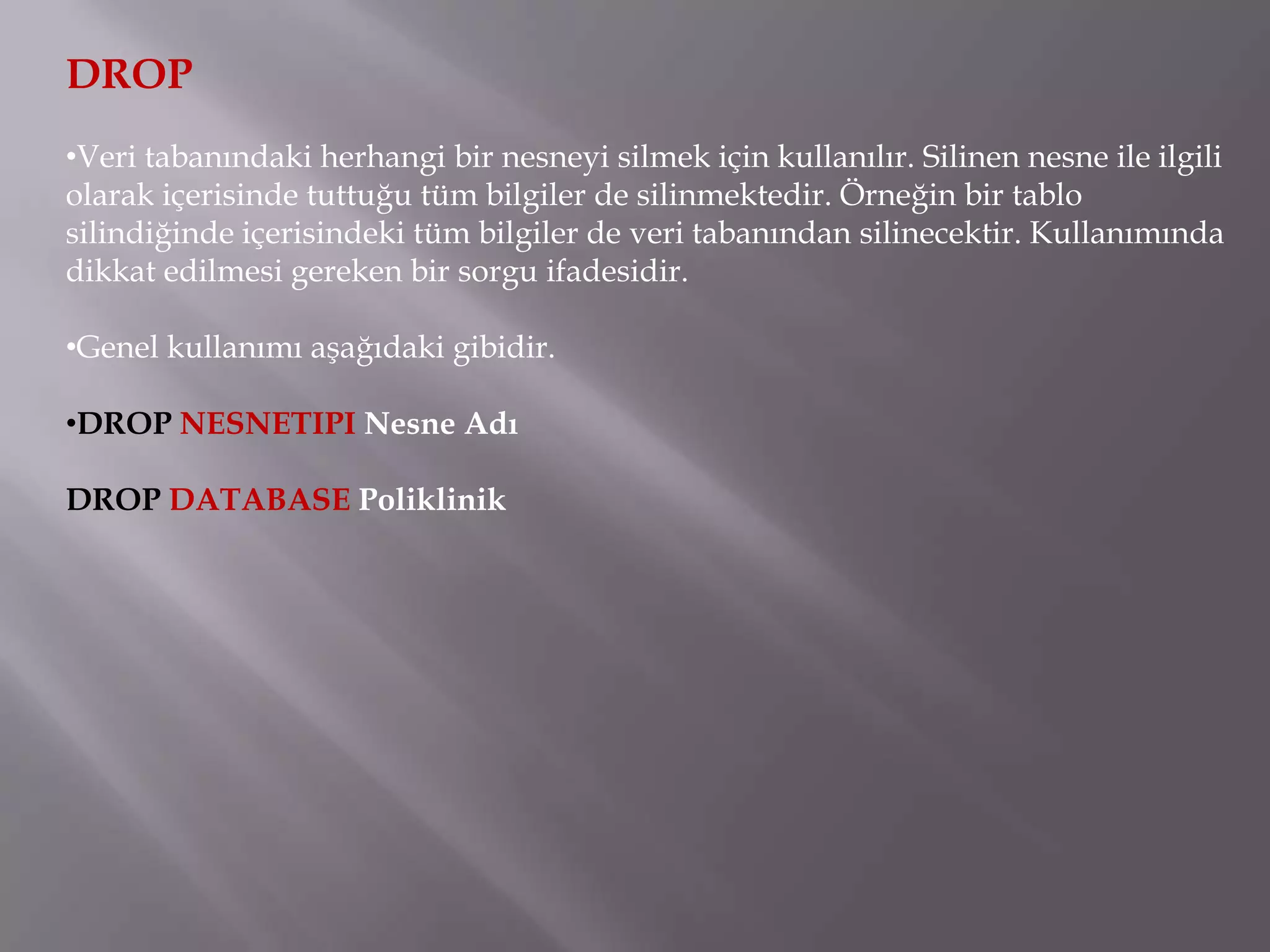 DROP
•Veri tabanındaki herhangi bir nesneyi silmek için kullanılır. Silinen nesne ile ilgili
olarak içerisinde tuttuğu tüm bilgiler de silinmektedir. Örneğin bir tablo
silindiğinde içerisindeki tüm bilgiler de veri tabanından silinecektir. Kullanımında
dikkat edilmesi gereken bir sorgu ifadesidir.

•Genel kullanımı aşağıdaki gibidir.

•DROP NESNETIPI Nesne Adı

DROP DATABASE Poliklinik
 