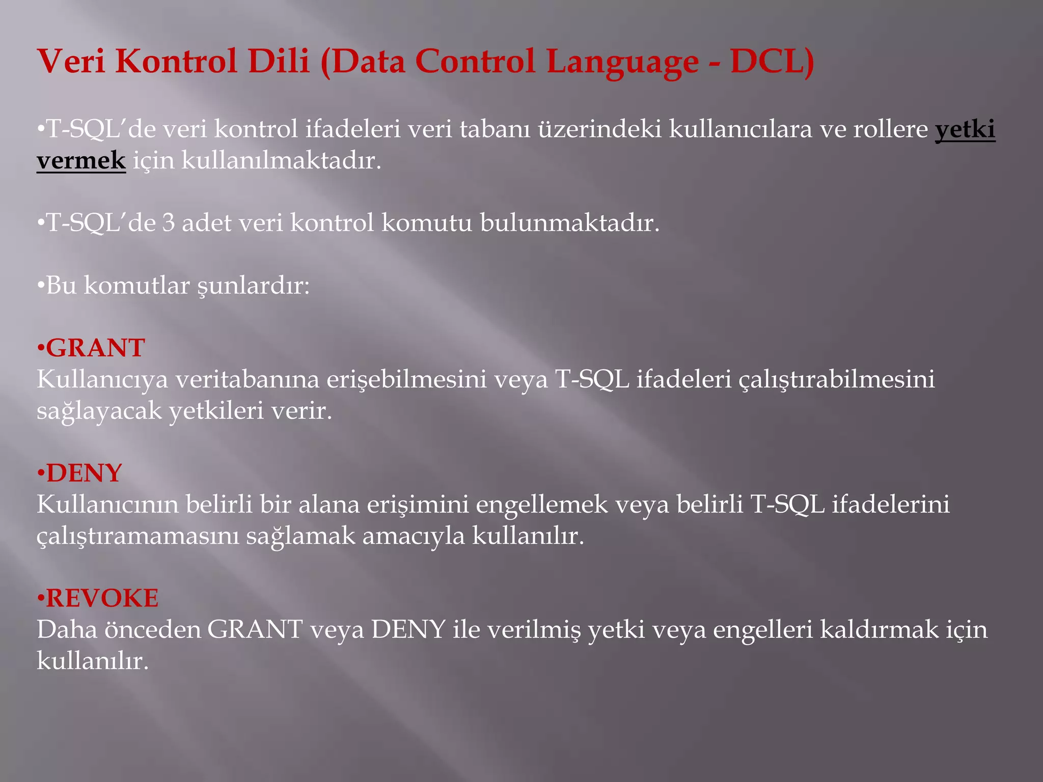 Veri Kontrol Dili (Data Control Language - DCL)
•T-SQL’de veri kontrol ifadeleri veri tabanı üzerindeki kullanıcılara ve rollere yetki
vermek için kullanılmaktadır.

•T-SQL’de 3 adet veri kontrol komutu bulunmaktadır.

•Bu komutlar şunlardır:

•GRANT
Kullanıcıya veritabanına erişebilmesini veya T-SQL ifadeleri çalıştırabilmesini
sağlayacak yetkileri verir.

•DENY
Kullanıcının belirli bir alana erişimini engellemek veya belirli T-SQL ifadelerini
çalıştıramamasını sağlamak amacıyla kullanılır.

•REVOKE
Daha önceden GRANT veya DENY ile verilmiş yetki veya engelleri kaldırmak için
kullanılır.
 