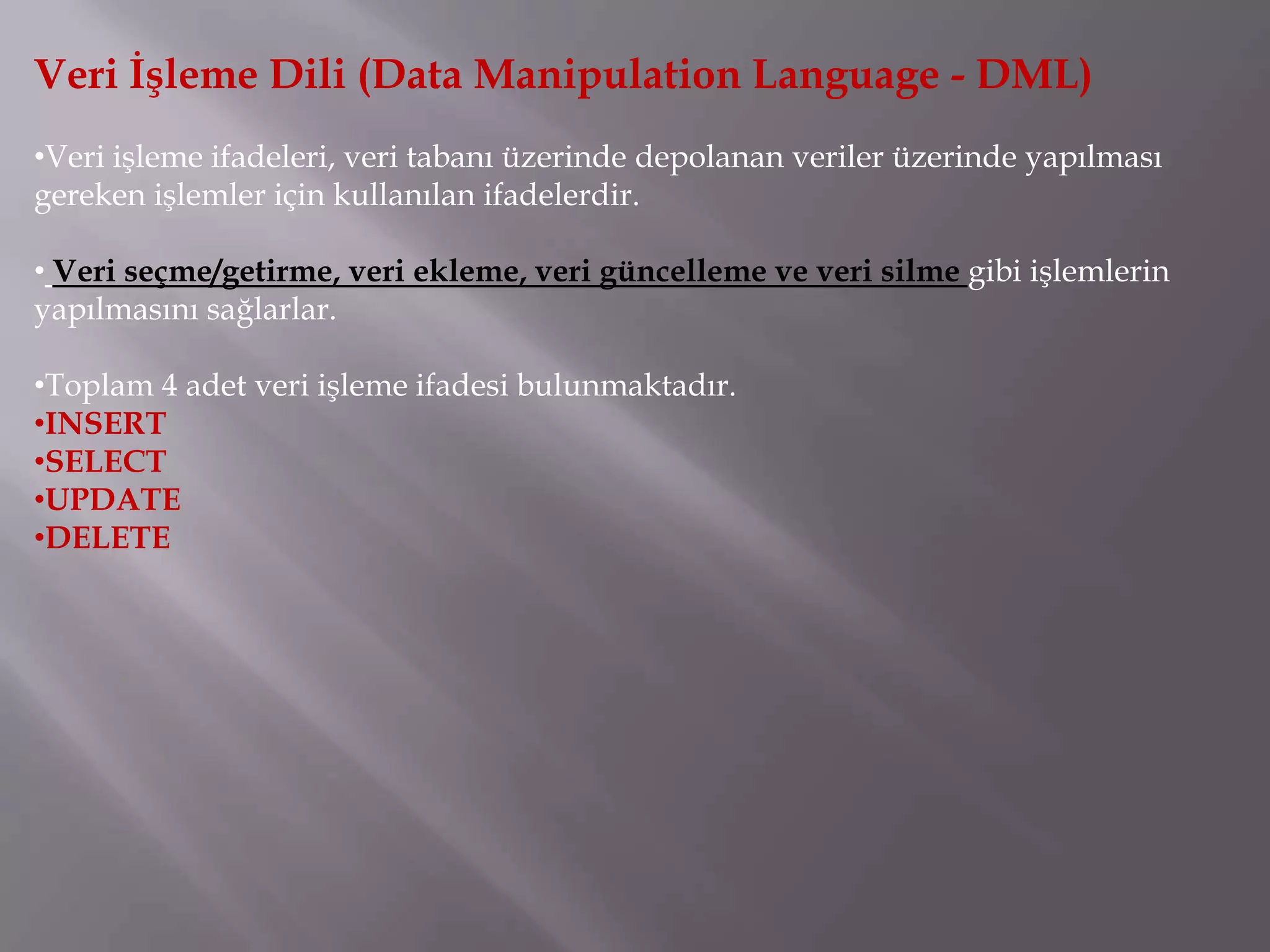 Veri İşleme Dili (Data Manipulation Language - DML)
•Veri işleme ifadeleri, veri tabanı üzerinde depolanan veriler üzerinde yapılması
gereken işlemler için kullanılan ifadelerdir.

• Veri seçme/getirme, veri ekleme, veri güncelleme ve veri silme gibi işlemlerin
yapılmasını sağlarlar.

•Toplam 4 adet veri işleme ifadesi bulunmaktadır.
•INSERT
•SELECT
•UPDATE
•DELETE
 