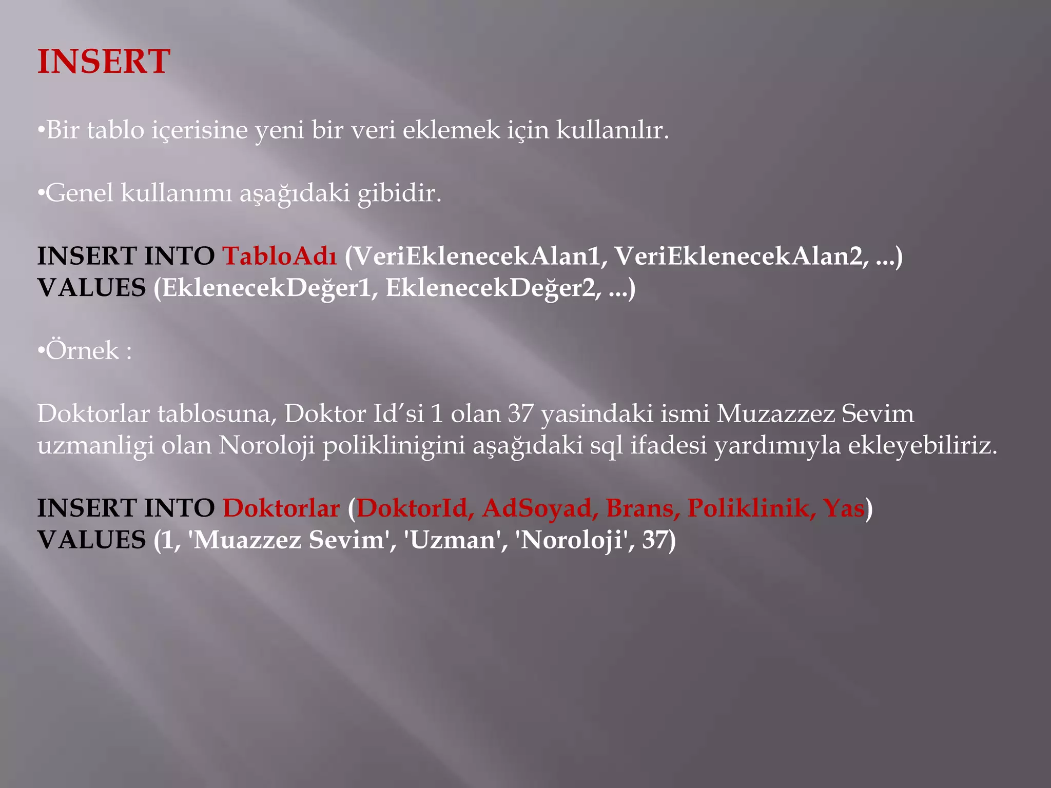 INSERT
•Bir tablo içerisine yeni bir veri eklemek için kullanılır.

•Genel kullanımı aşağıdaki gibidir.

INSERT INTO TabloAdı (VeriEklenecekAlan1, VeriEklenecekAlan2, ...)
VALUES (EklenecekDeğer1, EklenecekDeğer2, ...)

•Örnek :

Doktorlar tablosuna, Doktor Id’si 1 olan 37 yasindaki ismi Muzazzez Sevim
uzmanligi olan Noroloji poliklinigini aşağıdaki sql ifadesi yardımıyla ekleyebiliriz.

INSERT INTO Doktorlar (DoktorId, AdSoyad, Brans, Poliklinik, Yas)
VALUES (1, 'Muazzez Sevim', 'Uzman', 'Noroloji', 37)
 