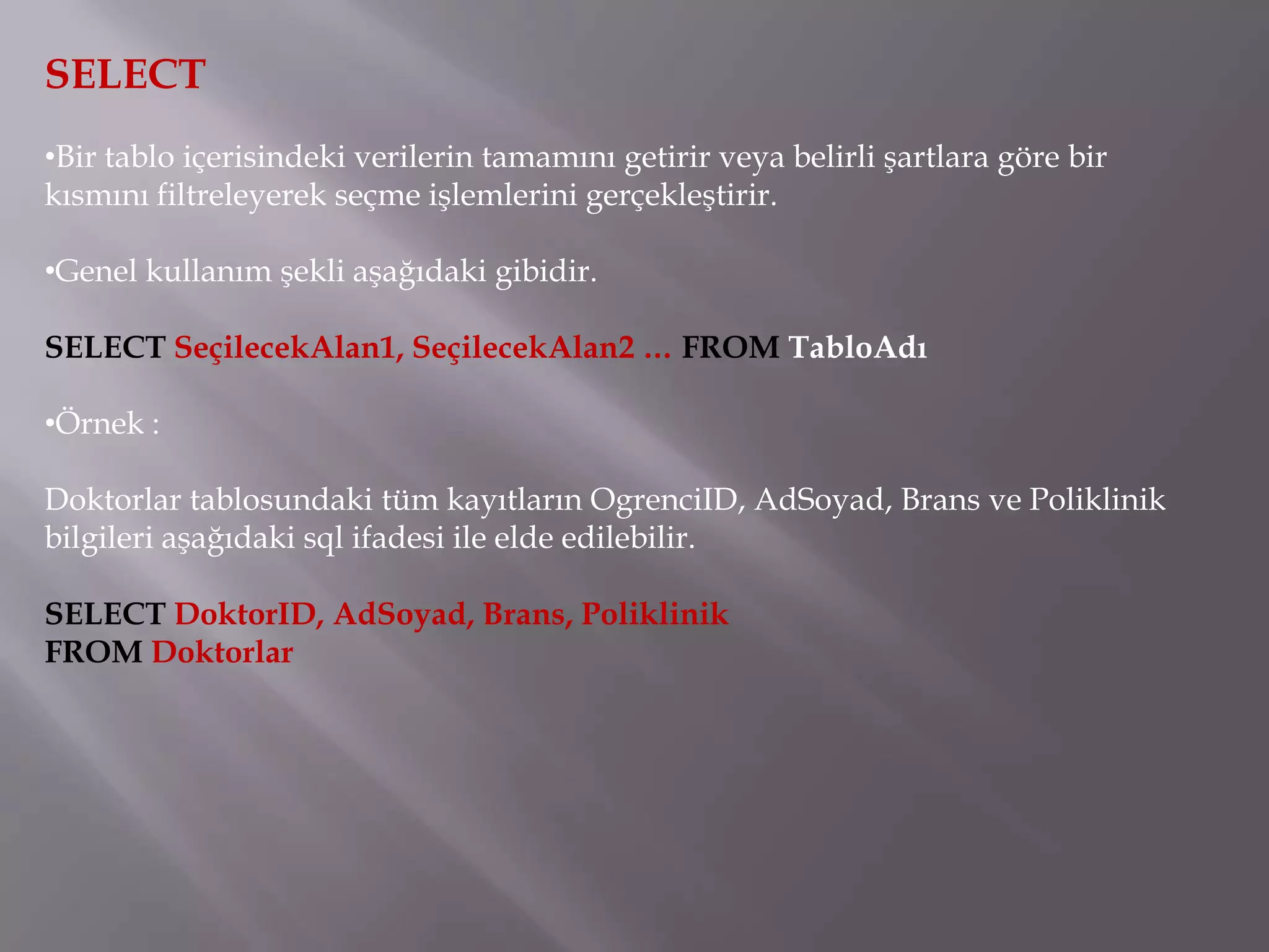 SELECT
•Bir tablo içerisindeki verilerin tamamını getirir veya belirli şartlara göre bir
kısmını filtreleyerek seçme işlemlerini gerçekleştirir.

•Genel kullanım şekli aşağıdaki gibidir.

SELECT SeçilecekAlan1, SeçilecekAlan2 … FROM TabloAdı

•Örnek :

Doktorlar tablosundaki tüm kayıtların OgrenciID, AdSoyad, Brans ve Poliklinik
bilgileri aşağıdaki sql ifadesi ile elde edilebilir.

SELECT DoktorID, AdSoyad, Brans, Poliklinik
FROM Doktorlar
 