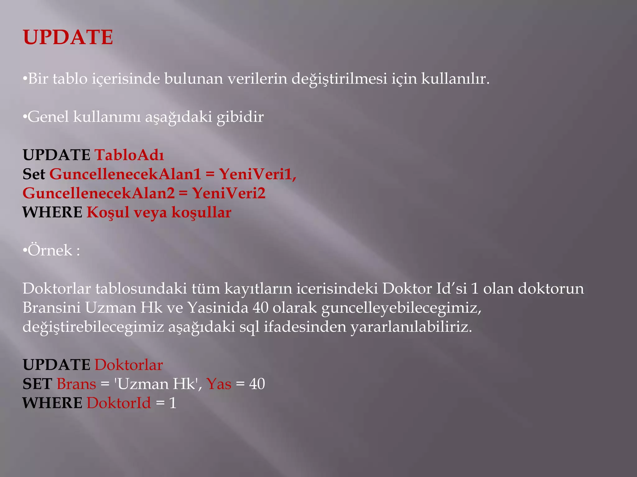 UPDATE
•Bir tablo içerisinde bulunan verilerin değiştirilmesi için kullanılır.

•Genel kullanımı aşağıdaki gibidir

UPDATE TabloAdı
Set GuncellenecekAlan1 = YeniVeri1,
GuncellenecekAlan2 = YeniVeri2
WHERE Koşul veya koşullar

•Örnek :

Doktorlar tablosundaki tüm kayıtların icerisindeki Doktor Id’si 1 olan doktorun
Bransini Uzman Hk ve Yasinida 40 olarak guncelleyebilecegimiz,
değiştirebilecegimiz aşağıdaki sql ifadesinden yararlanılabiliriz.

UPDATE Doktorlar
SET Brans = 'Uzman Hk', Yas = 40
WHERE DoktorId = 1
 