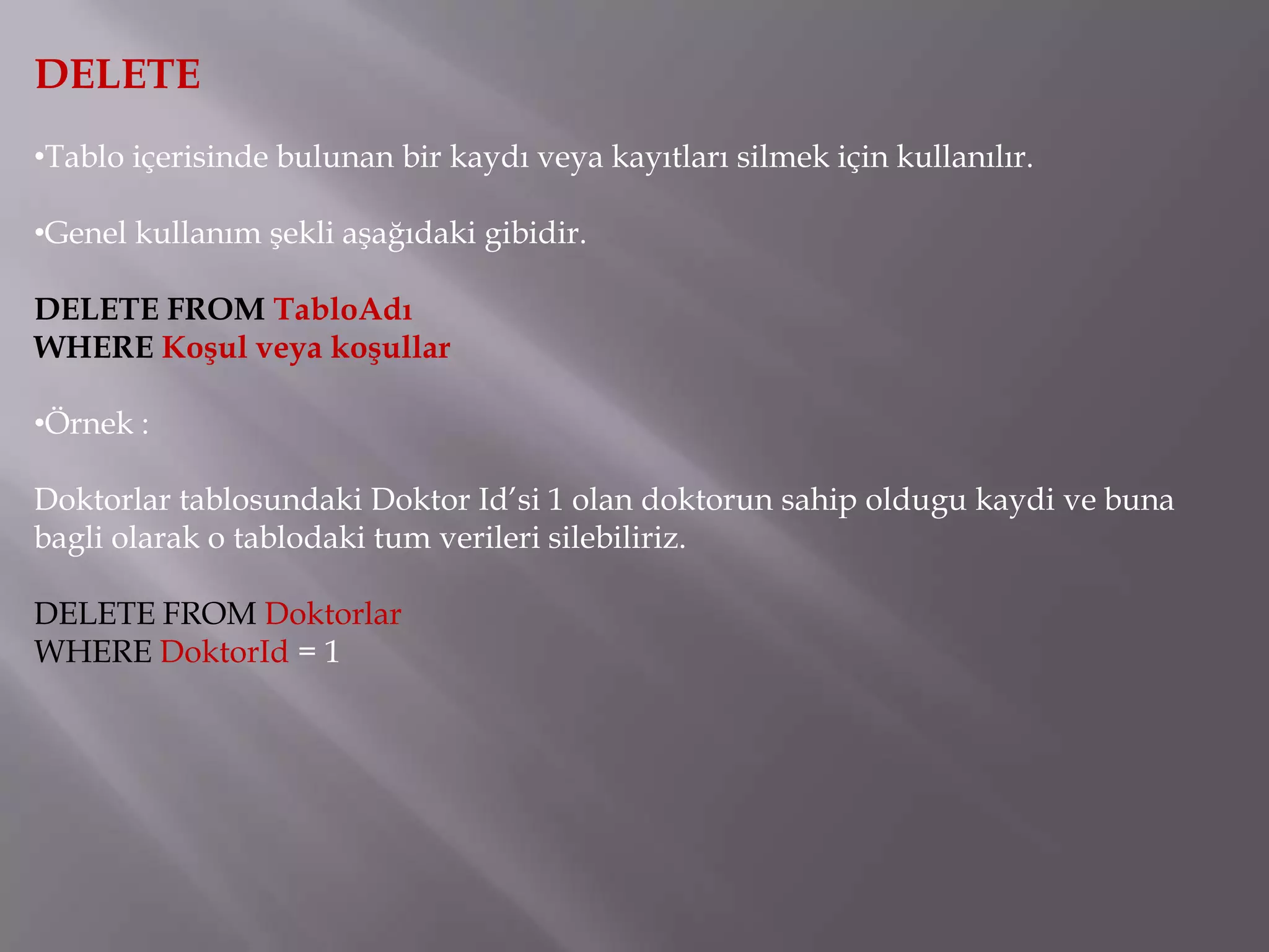 DELETE
•Tablo içerisinde bulunan bir kaydı veya kayıtları silmek için kullanılır.

•Genel kullanım şekli aşağıdaki gibidir.

DELETE FROM TabloAdı
WHERE Koşul veya koşullar

•Örnek :

Doktorlar tablosundaki Doktor Id’si 1 olan doktorun sahip oldugu kaydi ve buna
bagli olarak o tablodaki tum verileri silebiliriz.

DELETE FROM Doktorlar
WHERE DoktorId = 1
 