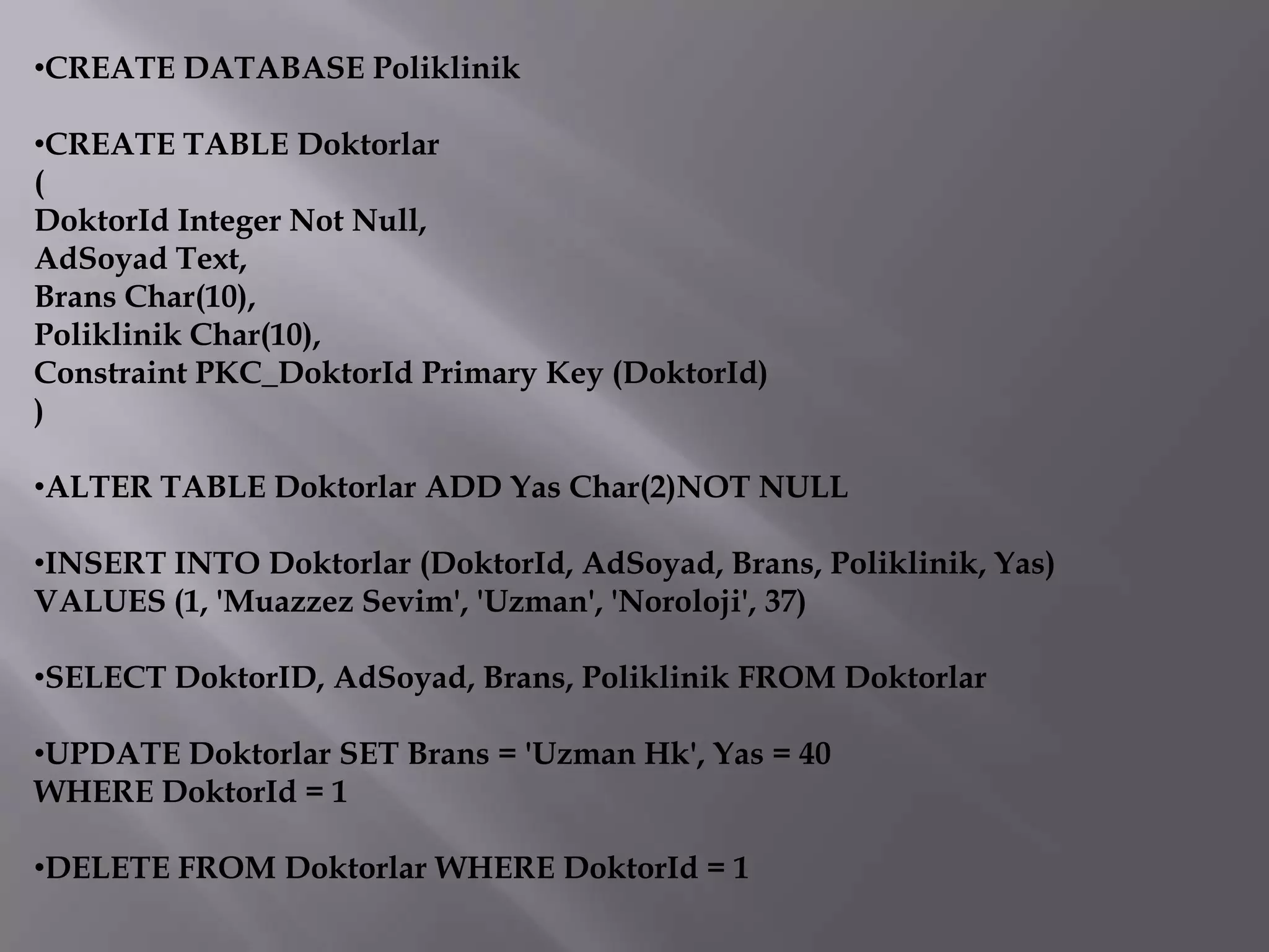 •CREATE DATABASE Poliklinik

•CREATE TABLE Doktorlar
(
DoktorId Integer Not Null,
AdSoyad Text,
Brans Char(10),
Poliklinik Char(10),
Constraint PKC_DoktorId Primary Key (DoktorId)
)

•ALTER TABLE Doktorlar ADD Yas Char(2)NOT NULL

•INSERT INTO Doktorlar (DoktorId, AdSoyad, Brans, Poliklinik, Yas)
VALUES (1, 'Muazzez Sevim', 'Uzman', 'Noroloji', 37)

•SELECT DoktorID, AdSoyad, Brans, Poliklinik FROM Doktorlar

•UPDATE Doktorlar SET Brans = 'Uzman Hk', Yas = 40
WHERE DoktorId = 1

•DELETE FROM Doktorlar WHERE DoktorId = 1
 