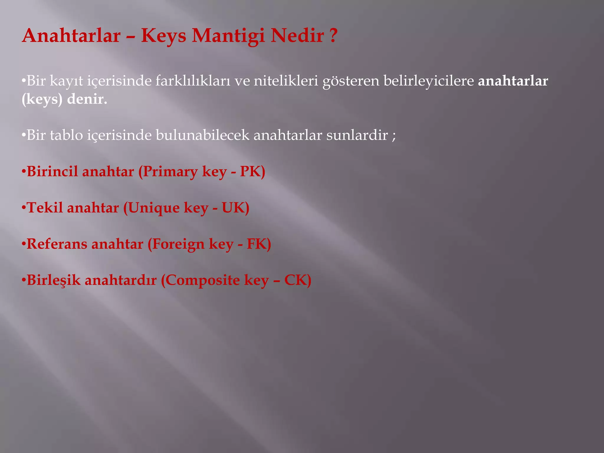 Anahtarlar – Keys Mantigi Nedir ?

•Bir kayıt içerisinde farklılıkları ve nitelikleri gösteren belirleyicilere anahtarlar
(keys) denir.

•Bir tablo içerisinde bulunabilecek anahtarlar sunlardir ;

•Birincil anahtar (Primary key - PK)

•Tekil anahtar (Unique key - UK)

•Referans anahtar (Foreign key - FK)

•Birleşik anahtardır (Composite key – CK)
 