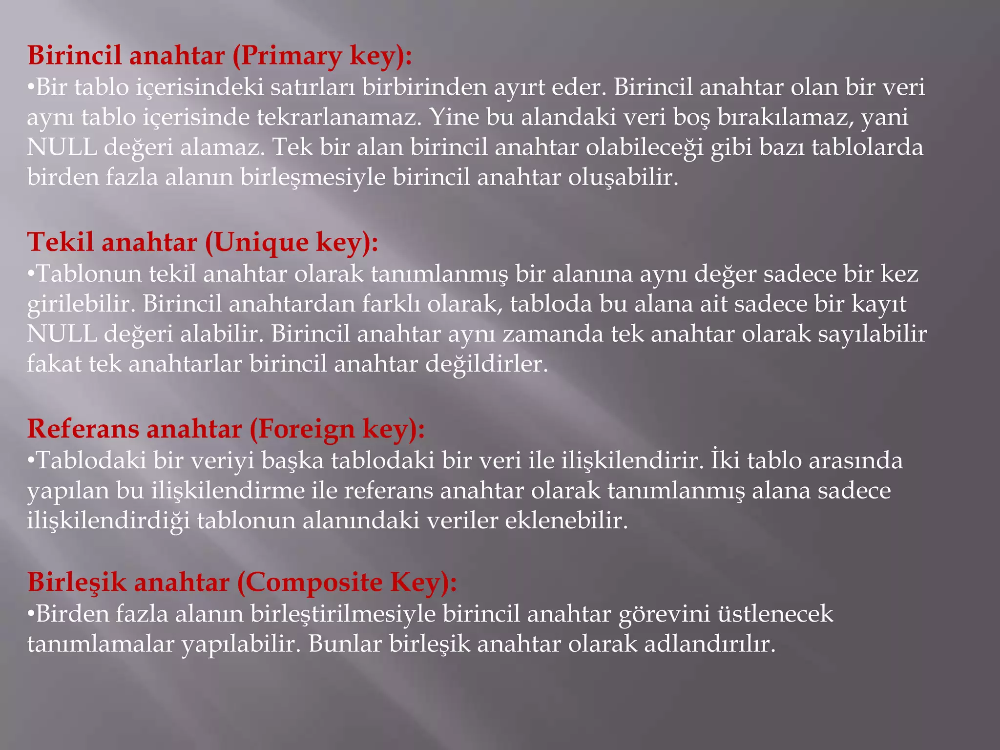 Birincil anahtar (Primary key):
•Bir tablo içerisindeki satırları birbirinden ayırt eder. Birincil anahtar olan bir veri
aynı tablo içerisinde tekrarlanamaz. Yine bu alandaki veri boş bırakılamaz, yani
NULL değeri alamaz. Tek bir alan birincil anahtar olabileceği gibi bazı tablolarda
birden fazla alanın birleşmesiyle birincil anahtar oluşabilir.

Tekil anahtar (Unique key):
•Tablonun tekil anahtar olarak tanımlanmış bir alanına aynı değer sadece bir kez
girilebilir. Birincil anahtardan farklı olarak, tabloda bu alana ait sadece bir kayıt
NULL değeri alabilir. Birincil anahtar aynı zamanda tek anahtar olarak sayılabilir
fakat tek anahtarlar birincil anahtar değildirler.

Referans anahtar (Foreign key):
•Tablodaki bir veriyi başka tablodaki bir veri ile ilişkilendirir. İki tablo arasında
yapılan bu ilişkilendirme ile referans anahtar olarak tanımlanmış alana sadece
ilişkilendirdiği tablonun alanındaki veriler eklenebilir.

Birleşik anahtar (Composite Key):
•Birden fazla alanın birleştirilmesiyle birincil anahtar görevini üstlenecek
tanımlamalar yapılabilir. Bunlar birleşik anahtar olarak adlandırılır.
 