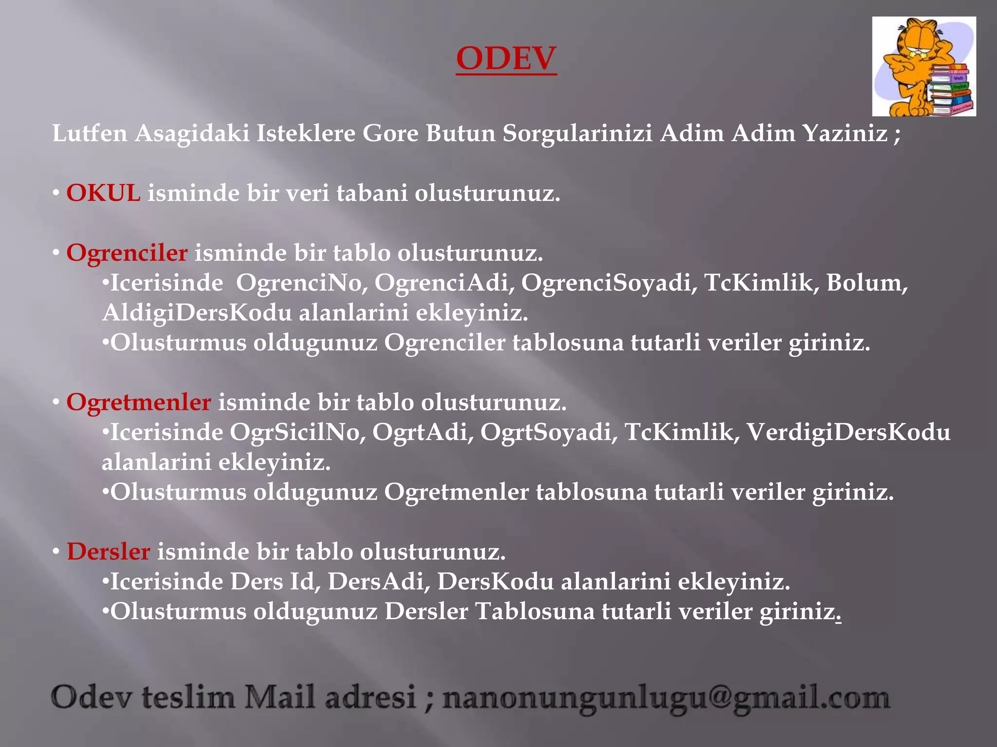 ODEV

Lutfen Asagidaki Isteklere Gore Butun Sorgularinizi Adim Adim Yaziniz ;

• OKUL isminde bir veri tabani olusturunuz.

• Ogrenciler isminde bir tablo olusturunuz.
    •Icerisinde OgrenciNo, OgrenciAdi, OgrenciSoyadi, TcKimlik, Bolum,
    AldigiDersKodu alanlarini ekleyiniz.
    •Olusturmus oldugunuz Ogrenciler tablosuna tutarli veriler giriniz.

• Ogretmenler isminde bir tablo olusturunuz.
    •Icerisinde OgrSicilNo, OgrtAdi, OgrtSoyadi, TcKimlik, VerdigiDersKodu
    alanlarini ekleyiniz.
    •Olusturmus oldugunuz Ogretmenler tablosuna tutarli veriler giriniz.

• Dersler isminde bir tablo olusturunuz.
    •Icerisinde Ders Id, DersAdi, DersKodu alanlarini ekleyiniz.
    •Olusturmus oldugunuz Dersler Tablosuna tutarli veriler giriniz.
 