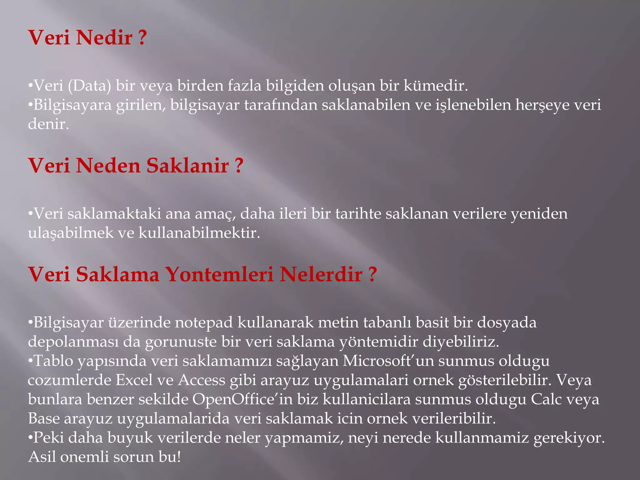 Veri Nedir ?

•Veri (Data) bir veya birden fazla bilgiden oluşan bir kümedir.
•Bilgisayara girilen, bilgisayar tarafından saklanabilen ve işlenebilen herşeye veri
denir.

Veri Neden Saklanir ?

•Veri saklamaktaki ana amaç, daha ileri bir tarihte saklanan verilere yeniden
ulaşabilmek ve kullanabilmektir.

Veri Saklama Yontemleri Nelerdir ?

•Bilgisayar üzerinde notepad kullanarak metin tabanlı basit bir dosyada
depolanması da gorunuste bir veri saklama yöntemidir diyebiliriz.
•Tablo yapısında veri saklamamızı sağlayan Microsoft’un sunmus oldugu
cozumlerde Excel ve Access gibi arayuz uygulamalari ornek gösterilebilir. Veya
bunlara benzer sekilde OpenOffice’in biz kullanicilara sunmus oldugu Calc veya
Base arayuz uygulamalarida veri saklamak icin ornek verileribilir.
•Peki daha buyuk verilerde neler yapmamiz, neyi nerede kullanmamiz gerekiyor.
Asil onemli sorun bu!
 