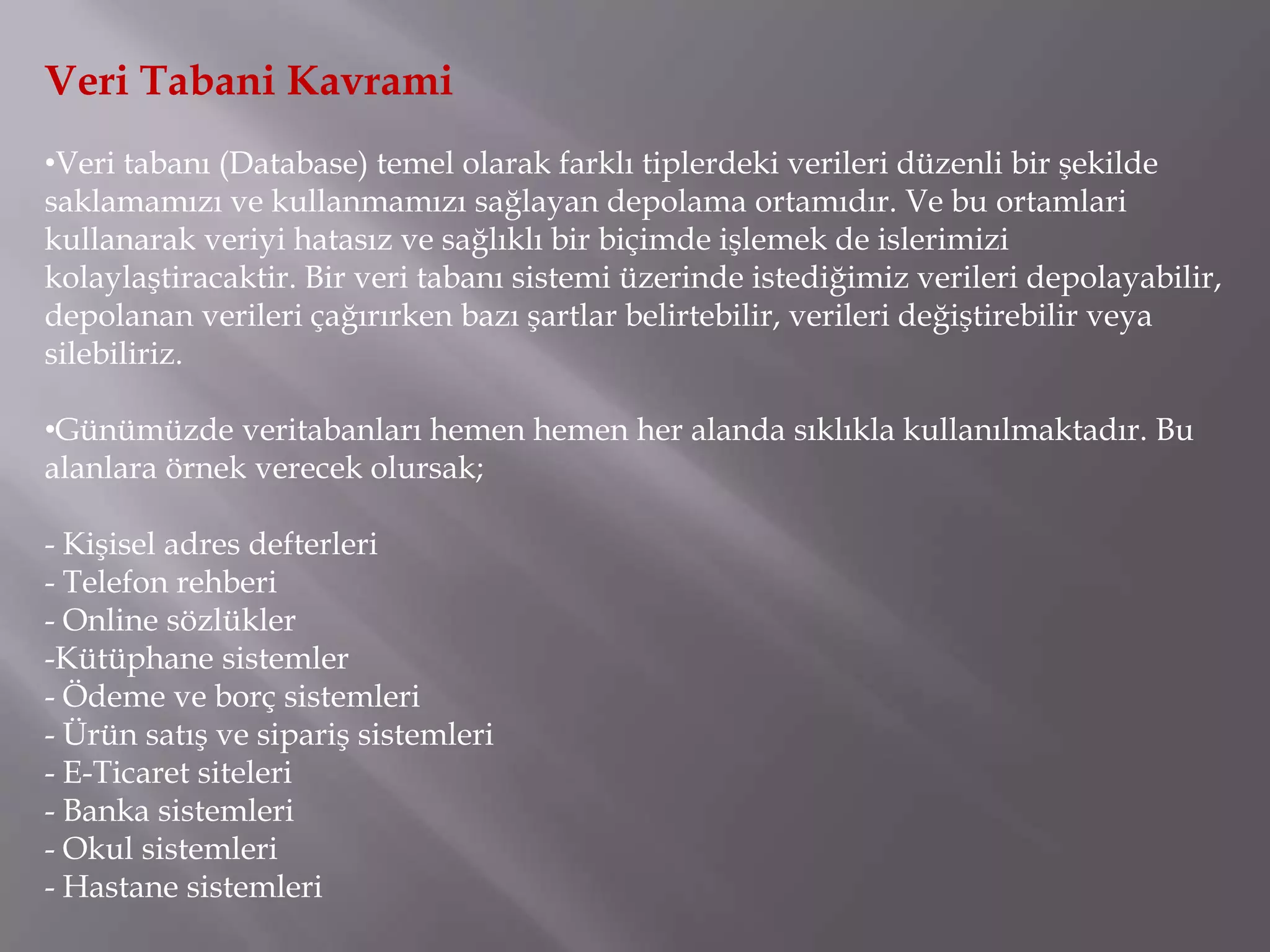 Veri Tabani Kavrami
•Veri tabanı (Database) temel olarak farklı tiplerdeki verileri düzenli bir şekilde
saklamamızı ve kullanmamızı sağlayan depolama ortamıdır. Ve bu ortamlari
kullanarak veriyi hatasız ve sağlıklı bir biçimde işlemek de islerimizi
kolaylaştiracaktir. Bir veri tabanı sistemi üzerinde istediğimiz verileri depolayabilir,
depolanan verileri çağırırken bazı şartlar belirtebilir, verileri değiştirebilir veya
silebiliriz.

•Günümüzde veritabanları hemen hemen her alanda sıklıkla kullanılmaktadır. Bu
alanlara örnek verecek olursak;

- Kişisel adres defterleri
- Telefon rehberi
- Online sözlükler
-Kütüphane sistemler
- Ödeme ve borç sistemleri
- Ürün satış ve sipariş sistemleri
- E-Ticaret siteleri
- Banka sistemleri
- Okul sistemleri
- Hastane sistemleri
 