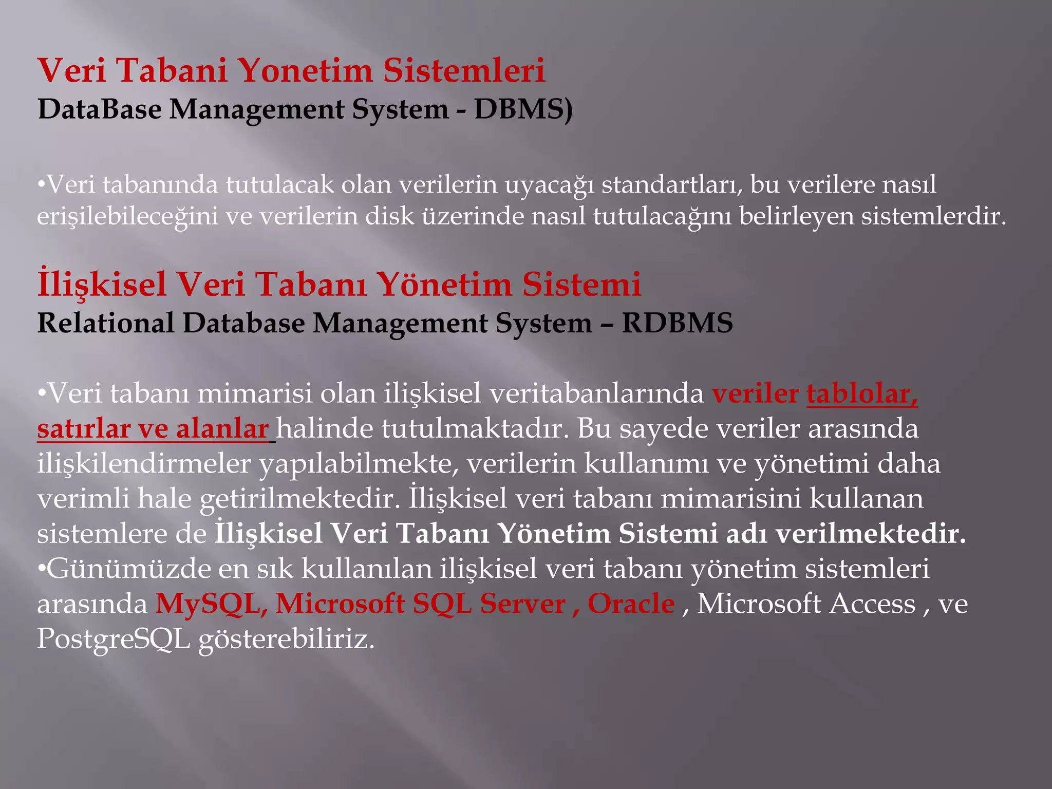 Veri Tabani Yonetim Sistemleri
DataBase Management System - DBMS)

•Veri tabanında tutulacak olan verilerin uyacağı standartları, bu verilere nasıl
erişilebileceğini ve verilerin disk üzerinde nasıl tutulacağını belirleyen sistemlerdir.

İlişkisel Veri Tabanı Yönetim Sistemi
Relational Database Management System – RDBMS

•Veri tabanı mimarisi olan ilişkisel veritabanlarında veriler tablolar,
satırlar ve alanlar halinde tutulmaktadır. Bu sayede veriler arasında
ilişkilendirmeler yapılabilmekte, verilerin kullanımı ve yönetimi daha
verimli hale getirilmektedir. İlişkisel veri tabanı mimarisini kullanan
sistemlere de İlişkisel Veri Tabanı Yönetim Sistemi adı verilmektedir.
•Günümüzde en sık kullanılan ilişkisel veri tabanı yönetim sistemleri
arasında MySQL, Microsoft SQL Server , Oracle , Microsoft Access , ve
PostgreSQL gösterebiliriz.
 