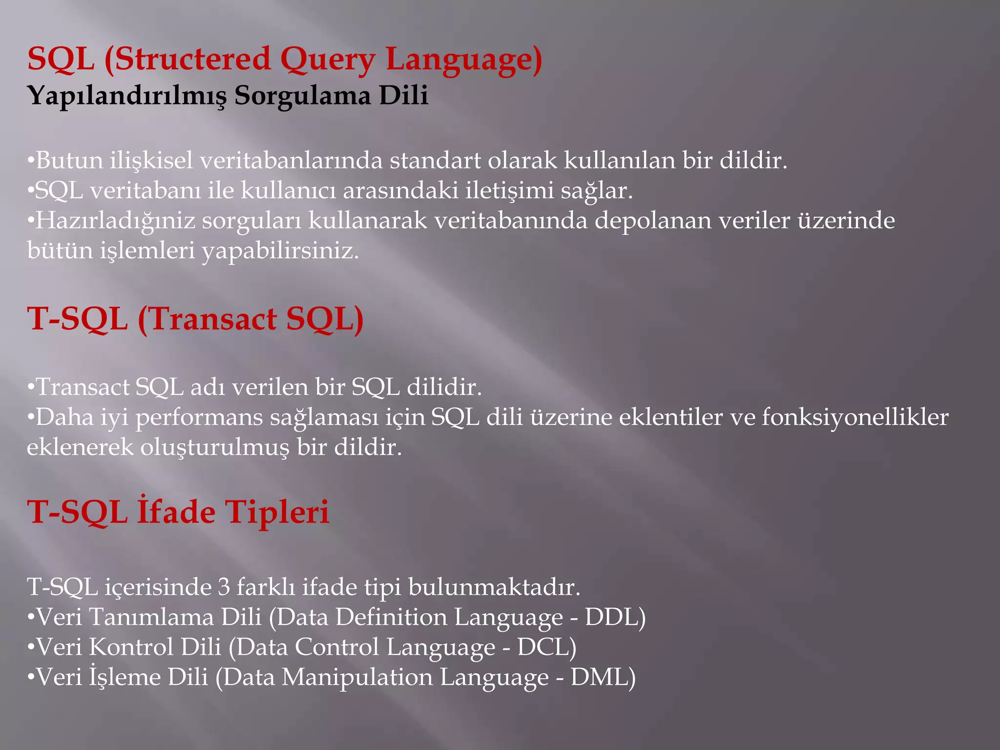 SQL (Structered Query Language)
Yapılandırılmış Sorgulama Dili

•Butun ilişkisel veritabanlarında standart olarak kullanılan bir dildir.
•SQL veritabanı ile kullanıcı arasındaki iletişimi sağlar.
•Hazırladığıniz sorguları kullanarak veritabanında depolanan veriler üzerinde
bütün işlemleri yapabilirsiniz.

T-SQL (Transact SQL)
•Transact SQL adı verilen bir SQL dilidir.
•Daha iyi performans sağlaması için SQL dili üzerine eklentiler ve fonksiyonellikler
eklenerek oluşturulmuş bir dildir.

T-SQL İfade Tipleri

T-SQL içerisinde 3 farklı ifade tipi bulunmaktadır.
•Veri Tanımlama Dili (Data Definition Language - DDL)
•Veri Kontrol Dili (Data Control Language - DCL)
•Veri İşleme Dili (Data Manipulation Language - DML)
 