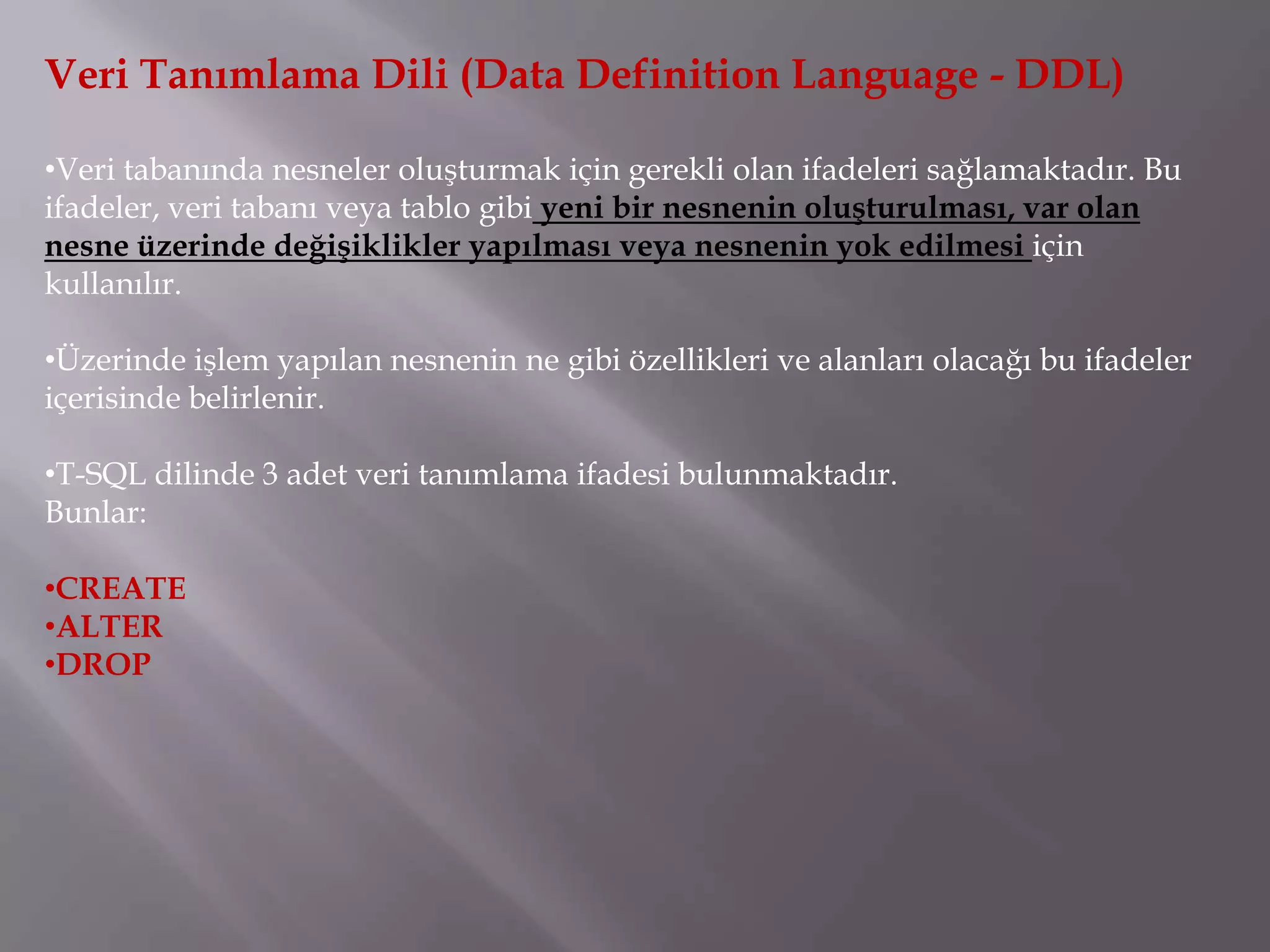 Veri Tanımlama Dili (Data Definition Language - DDL)

•Veri tabanında nesneler oluşturmak için gerekli olan ifadeleri sağlamaktadır. Bu
ifadeler, veri tabanı veya tablo gibi yeni bir nesnenin oluşturulması, var olan
nesne üzerinde değişiklikler yapılması veya nesnenin yok edilmesi için
kullanılır.

•Üzerinde işlem yapılan nesnenin ne gibi özellikleri ve alanları olacağı bu ifadeler
içerisinde belirlenir.

•T-SQL dilinde 3 adet veri tanımlama ifadesi bulunmaktadır.
Bunlar:

•CREATE
•ALTER
•DROP
 
