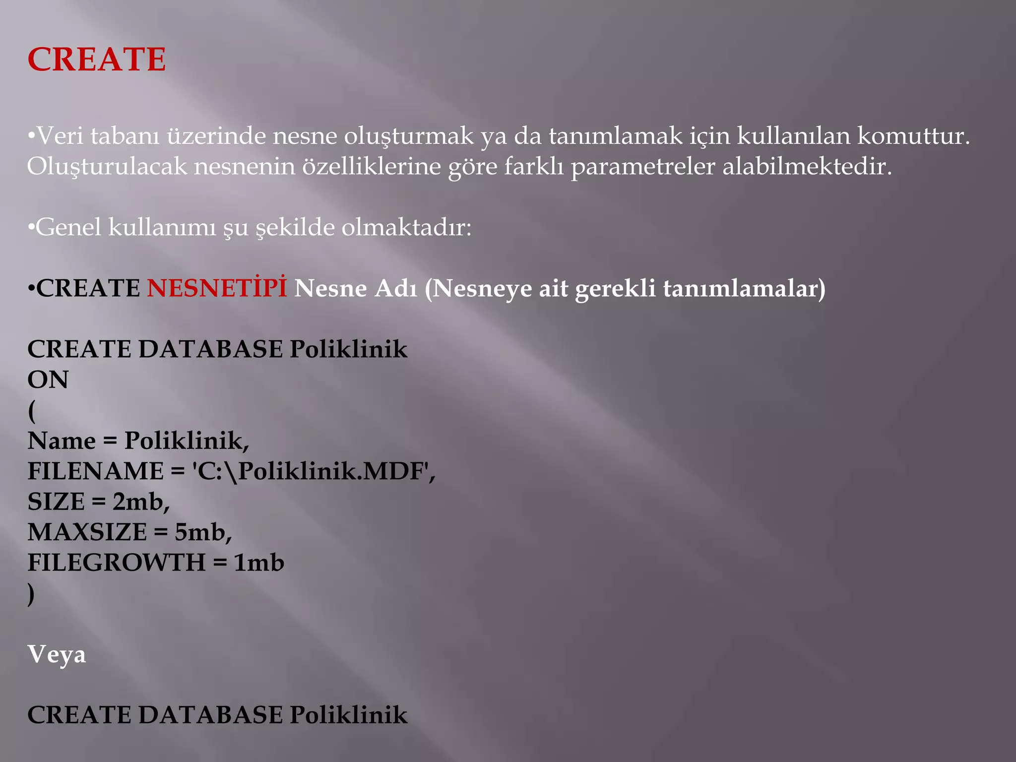CREATE

•Veri tabanı üzerinde nesne oluşturmak ya da tanımlamak için kullanılan komuttur.
Oluşturulacak nesnenin özelliklerine göre farklı parametreler alabilmektedir.

•Genel kullanımı şu şekilde olmaktadır:

•CREATE NESNETİPİ Nesne Adı (Nesneye ait gerekli tanımlamalar)

CREATE DATABASE Poliklinik
ON
(
Name = Poliklinik,
FILENAME = 'C:Poliklinik.MDF',
SIZE = 2mb,
MAXSIZE = 5mb,
FILEGROWTH = 1mb
)

Veya

CREATE DATABASE Poliklinik
 