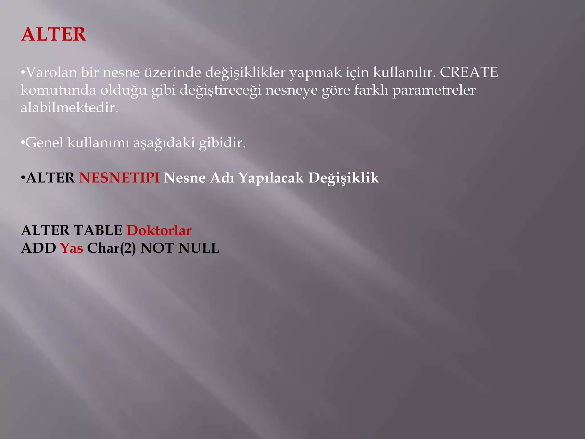 ALTER
•Varolan bir nesne üzerinde değişiklikler yapmak için kullanılır. CREATE
komutunda olduğu gibi değiştireceği nesneye göre farklı parametreler
alabilmektedir.

•Genel kullanımı aşağıdaki gibidir.

•ALTER NESNETIPI Nesne Adı Yapılacak Değişiklik


ALTER TABLE Doktorlar
ADD Yas Char(2) NOT NULL
 