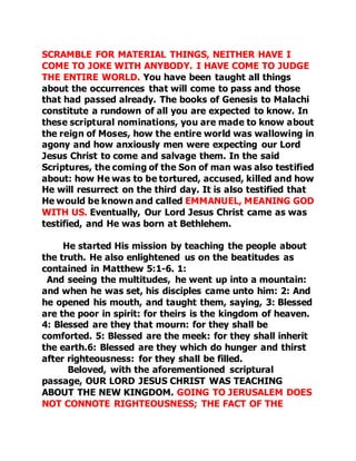 SCRAMBLE FOR MATERIAL THINGS, NEITHER HAVE I 
COME TO JOKE WITH ANYBODY. I HAVE COME TO JUDGE 
THE ENTIRE WORLD. You have been taught all things 
about the occurrences that will come to pass and those 
that had passed already. The books of Genesis to Malachi 
constitute a rundown of all you are expected to know. In 
these scriptural nominations, you are made to know about 
the reign of Moses, how the entire world was wallowing in 
agony and how anxiously men were expecting our Lord 
Jesus Christ to come and salvage them. In the said 
Scriptures, the coming of the Son of man was also testified 
about: how He was to be tortured, accused, killed and how 
He will resurrect on the third day. It is also testified that 
He would be known and called EMMANUEL, MEANING GOD 
WITH US. Eventually, Our Lord Jesus Christ came as was 
testified, and He was born at Bethlehem. 
He started His mission by teaching the people about 
the truth. He also enlightened us on the beatitudes as 
contained in Matthew 5:1-6. 1: 
And seeing the multitudes, he went up into a mountain: 
and when he was set, his disciples came unto him: 2: And 
he opened his mouth, and taught them, saying, 3: Blessed 
are the poor in spirit: for theirs is the kingdom of heaven. 
4: Blessed are they that mourn: for they shall be 
comforted. 5: Blessed are the meek: for they shall inherit 
the earth.6: Blessed are they which do hunger and thirst 
after righteousness: for they shall be filled. 
Beloved, with the aforementioned scriptural 
passage, OUR LORD JESUS CHRIST WAS TEACHING 
ABOUT THE NEW KINGDOM. GOING TO JERUSALEM DOES 
NOT CONNOTE RIGHTEOUSNESS; THE FACT OF THE 
 