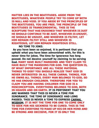MATTER LIES IN THE BEATITUDES. ASIDE FROM THE 
BEATITUDES, WHATEVER PEOPLE TRY TO COME UP WITH 
IS NULL AND VOID. IF YOU ABIDE BY THE PRINCIPLES OF 
THE BEATITUDES, YOU ARE FREE. THE PRINCIPLE OF THE 
BEATITUDES IS TRANSCENDENTAL. THIS IS THE 
SCRIPTURE THAT HAS ENJOINED THAT WHOEVER IS JUST 
HE SHOULD CONTINUE TO BE JUST, WHOEVER IS UNJUST, 
HE SHOULD BE UNJUST, AND WHOEVER IS FILTHY, LET 
HIM REMAIN FILTHY STILL AND WHOEVER IS 
RIGHTEOUS, LET HIM REMAIN RIGHTEOUS STILL. 
NO TIME TO JOKE: 
As you have been so enjoined, it is pertinent that you 
uphold what you have been admonished with, for this is 
never time for jokes. The time for ignorance has long 
passed. Do not deceive yourself by claiming to be serving 
God. MANY HAVE BUILT MANSIONS AND THEY CLAIM TO 
HAVE BUILT THE MANSIONS FOR GOD. THE QUESTION IS, 
OF WHAT IMPORTANCE ARE ALL THESE MATERIAL 
THINGS TO GOD? YOU SHOULD REALIZE THAT GOD IS 
NEVER INTERESTED IN ALL THESE CARNAL THINGS, FOR 
HE OWNS ALL THINGS. EVERY MAN BELONGS TO GOD, SO 
HE HAS ENOUGH CHILDREN. THEREFORE FOR YOU TO 
CLAIM YOU ARE HAVING CHILDREN FOR GOD IS A 
MISCONCEPTION. EVERYTHING BELONGS TO GOD, BOTH 
IN HEAVEN AND ON EARTH. IT IS PERTINENT THAT YOU 
ARE WARNED THAT THIS IS NEVER A TIME FOR 
IGNORANCE. THE TIME OF IGNORANCE HAD LONG 
PASSED. THIS IS NEVER A TIME TO EXPRESS CARNAL 
WISDOM. IT IS NOT THE TIME FOR ONE TO COME ONLY 
TO SEEK FOR HIS SICKNESS TO BE CURED. THIS IS THE 
TIME FOR EVERYONE TO MAKE UP HIS OR HER MIND AND 
BE STRONG AND DECISIVE, FOR IT IS ONLY THE 
 