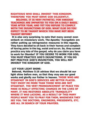 RIGHTEOUS WHO SHALL INHERIT THIS KINGDOM. 
THEREFORE YOU MUST SERVE GOD DILIGENTLY. 
BELOVED, IT IS VERY PATHETIC; FOR VARIOUS 
TEACHINGS ARE IMPARTED TO YOU ON A DAILY BASIS, 
YEAR AFTER YEAR, AND YET YOU REFUSE TO COMPLY 
WITH THE INJUNCTIONS OF GOD. WHAT ELSE DO YOU 
EXPECT TO BE TAUGHT WHICH YOU HAVE NOT BEEN 
TAUGHT BEFORE? 
It is also very surprising to note that many cannot even 
embark on missionary work. The Apostle/ Evangelists are 
rather putting up retrogressive measures in this regards. 
They have decided to sit back in their homes and complain 
of having pains in the leg, waist and so on. So, they cannot 
practice any iota of the gospel, why do you claim you have 
to work for Olumba? IF YOU DESIRE TO WORK FOR GOD, 
YOU MUST PRACTICE GOD’S INJUNCTIONS. IF YOU DO 
NOT PRACTICE GOD’S INJUNCTION, YOU WILL NOT 
INHERIT THE KINGDOM OF GOD. 
LET YOUR LIGHT SHINE: 
Beloved, Matthew 5:16 advises that we should let our 
light shine before men, so that they may see our good 
works and glorify our Father in heaven. THOSE WHO ARE 
STEADFAST IN GOD’S SERVICES ARE BETTER PLACED. 
THEY ENJOY ME MORE THAN THOSE WHO ARE NOT 
STEADFAST. THE VERY PRONOUNCEMENT OF PEACE YOU 
MAKE IS REALLY EFFECTING CHANGES IN THE LIVES OF 
MANY. IT HAS RESTORED ABSOLUTE TRANQUILITY 
WHERE IT WAS LACKING. AS A RESULT OF THIS MANY 
PEOPLE WANT YOU TO PRAY FOR THEM, WHENEVER THEY 
SEE YOU. THE DOCTORS, ENGINEERS, PRESIDENTS, ETC. 
ARE ALL IN SEARCH OF YOUR PRAYERS. 
 