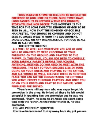 THIS IS NEVER A TIME TO TELL ONE TO BEHOLD THE 
PRESENCE OF GOD HERE OR THERE. SUCH TIMES HAVE 
LONG PASSED. IT IS NEITHER A TIME FOR RIDDLES, 
STORY-TELLING NOR DECEIT. THIS HOWEVER IS THE 
TIME FOR THE LONG EXPECTED KINGDOM OF GOD TO BE 
SEEN BY ALL. NOW THAT THE KINGDOM OF GOD HAS 
MANIFESTED, YOU SHOULD BE CONTENT AND DO NOT 
SEEK TO AMASS WEALTH FROM THE GOVERNMENT, 
INDIVIDUALS, OR ANY ORGANIZATION, FOR GOD IS ALL 
AND IN ALL FOR YOU. 
THE KEY TO SUCCESS: 
ALL WILL BE WELL AND WHATEVER YOU ASK OF GOD 
WILL BE GRANTED BY MERE KNOCKING OF YOUR 
FOREHEAD ON THE GROUND AND PRAYING TO THE 
FATHER. IN THIS FOLD, YOU DO NOT NEED TO CONSULT 
YOUR EARTHLY PARENTS BEFORE YOU ACQUIRE 
ANYTHING, NEITHER DO YOU NEED TO MEET WITH THE 
PRESIDENT. THE KEY TO YOUR SUCCESS LIES IN YOUR 
GOING ON YOUR KNEES AND PRAYING TO THE FATHER, 
AND ALL WOULD BE WELL. BELOVED THERE IS NO OTHER 
PLACE YOU CAN GO FOR CONSULTATION TO GET WHAT 
YOU WANT, EXCEPT THROUGH PRAYERS. AND ONCE YOU 
GO ON YOUR KNEES AND PRAY TO THE FATHER, YOUR 
PROBLEMS ARE SOLVED. 
There is one military man who was eager to get his 
promotion in the army. He bribed all those he felt would 
be useful in granting him the promotion but he was not 
promoted. Finally, he came to 34 Ambo and spent some 
time with the Father. As the Father wished it, he was 
promoted. 
YOU ARE PROPERLY EQUIPPED: 
You have been warned to stay away from sin, yet you are 
 