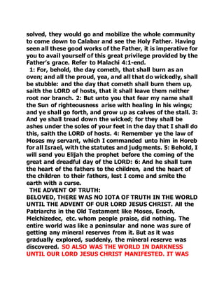 solved, they would go and mobilize the whole community 
to come down to Calabar and see the Holy Father. Having 
seen all these good works of the Father, it is imperative for 
you to avail yourself of this great privilege provided by the 
Father’s grace. Refer to Malachi 4:1-end. 
1: For, behold, the day cometh, that shall burn as an 
oven; and all the proud, yea, and all that do wickedly, shall 
be stubble: and the day that cometh shall burn them up, 
saith the LORD of hosts, that it shall leave them neither 
root nor branch. 2: But unto you that fear my name shall 
the Sun of righteousness arise with healing in his wings; 
and ye shall go forth, and grow up as calves of the stall. 3: 
And ye shall tread down the wicked; for they shall be 
ashes under the soles of your feet in the day that I shall do 
this, saith the LORD of hosts. 4: Remember ye the law of 
Moses my servant, which I commanded unto him in Horeb 
for all Israel, with the statutes and judgments. 5: Behold, I 
will send you Elijah the prophet before the coming of the 
great and dreadful day of the LORD: 6: And he shall turn 
the heart of the fathers to the children, and the heart of 
the children to their fathers, lest I come and smite the 
earth with a curse. 
THE ADVENT OF TRUTH: 
BELOVED, THERE WAS NO IOTA OF TRUTH IN THE WORLD 
UNTIL THE ADVENT OF OUR LORD JESUS CHRIST. All the 
Patriarchs in the Old Testament like Moses, Enoch, 
Melchizedec, etc. whom people praise, did nothing. The 
entire world was like a peninsular and none was sure of 
getting any mineral reserves from it. But as it was 
gradually explored, suddenly, the mineral reserve was 
discovered. SO ALSO WAS THE WORLD IN DARKNESS 
UNTIL OUR LORD JESUS CHRIST MANIFESTED. IT WAS 
 