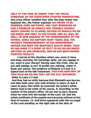 ONLY AT THE TIME OF CHRIST THAT THE TRUTH 
EMBEDDED IN THE SCRIPTURES STARTED MANIFESTING. 
One army officer testified that after the Holy Father had 
baptized him, the Father enjoined him NEVER TO BE 
WORRIED OVER ANYTHING, AND THAT WHENEVER HE 
HAD A PROBLEM HE SHOULD NOT TROUBLE HIMSELF 
ABOUT COMING TO 34 AMBO, RATHER HE SHOULD GO ON 
HIS KNEES AND PRAY TO THE FATHER AND ALL WILL BE 
WELL. HE WAS ASSURED OF THE OMNIPRESENCE OF THE 
FATHER. SINCE HIS BAPTISM MANY YEARS AGO, THE 
FATHER’S PRONOUNCEMENT OF HIS OMNIPRESENT 
NATURE HAS BEEN THE BROTHER’S WATCH WORD. THUS 
HE HAS MADE IT A POINT OF DUTY TO GO ON HIS KNEES 
ANYTIME HE HAS PROBLEMS, AND HE HAS BEEN HAVING 
POSITIVE RESULTS. 
I marvel at the situation where you come in here, 
and keep receiving His teachings daily, yet you engage in 
sin, what is your stance? Having seen this truth, why do 
you still indulge in sin? It profits you nothing, rather it 
leads you astray. The scripture at Malachi 4:1-end is a 
typical text of the Old Testament. THIS EXPLAINS WHY IN 
THIS FOLD WE DO NOT RELY ON THE OLD TESTAMENT. 
Refer to Luke 1:7-end. 
And they had no child, because that Elisabeth was barren, 
and they both were now well stricken in years. 8: And it 
came to pass, that while he executed the priest’s office 
before God in the order of his course, 9: According to the 
custom of the priest’s office, his lot was to burn incense 
when he went into the temple of the Lord. 10: And the 
whole multitude of the people were praying without at the 
time of incense. 11: And there appeared unto him an angel 
of the Lord standing on the right side of the altar of 
 