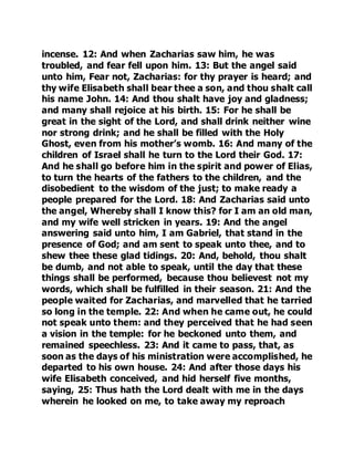 incense. 12: And when Zacharias saw him, he was 
troubled, and fear fell upon him. 13: But the angel said 
unto him, Fear not, Zacharias: for thy prayer is heard; and 
thy wife Elisabeth shall bear thee a son, and thou shalt call 
his name John. 14: And thou shalt have joy and gladness; 
and many shall rejoice at his birth. 15: For he shall be 
great in the sight of the Lord, and shall drink neither wine 
nor strong drink; and he shall be filled with the Holy 
Ghost, even from his mother’s womb. 16: And many of the 
children of Israel shall he turn to the Lord their God. 17: 
And he shall go before him in the spirit and power of Elias, 
to turn the hearts of the fathers to the children, and the 
disobedient to the wisdom of the just; to make ready a 
people prepared for the Lord. 18: And Zacharias said unto 
the angel, Whereby shall I know this? for I am an old man, 
and my wife well stricken in years. 19: And the angel 
answering said unto him, I am Gabriel, that stand in the 
presence of God; and am sent to speak unto thee, and to 
shew thee these glad tidings. 20: And, behold, thou shalt 
be dumb, and not able to speak, until the day that these 
things shall be performed, because thou believest not my 
words, which shall be fulfilled in their season. 21: And the 
people waited for Zacharias, and marvelled that he tarried 
so long in the temple. 22: And when he came out, he could 
not speak unto them: and they perceived that he had seen 
a vision in the temple: for he beckoned unto them, and 
remained speechless. 23: And it came to pass, that, as 
soon as the days of his ministration were accomplished, he 
departed to his own house. 24: And after those days his 
wife Elisabeth conceived, and hid herself five months, 
saying, 25: Thus hath the Lord dealt with me in the days 
wherein he looked on me, to take away my reproach 
 