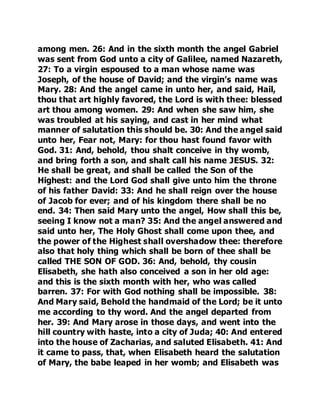 among men. 26: And in the sixth month the angel Gabriel 
was sent from God unto a city of Galilee, named Nazareth, 
27: To a virgin espoused to a man whose name was 
Joseph, of the house of David; and the virgin’s name was 
Mary. 28: And the angel came in unto her, and said, Hail, 
thou that art highly favored, the Lord is with thee: blessed 
art thou among women. 29: And when she saw him, she 
was troubled at his saying, and cast in her mind what 
manner of salutation this should be. 30: And the angel said 
unto her, Fear not, Mary: for thou hast found favor with 
God. 31: And, behold, thou shalt conceive in thy womb, 
and bring forth a son, and shalt call his name JESUS. 32: 
He shall be great, and shall be called the Son of the 
Highest: and the Lord God shall give unto him the throne 
of his father David: 33: And he shall reign over the house 
of Jacob for ever; and of his kingdom there shall be no 
end. 34: Then said Mary unto the angel, How shall this be, 
seeing I know not a man? 35: And the angel answered and 
said unto her, The Holy Ghost shall come upon thee, and 
the power of the Highest shall overshadow thee: therefore 
also that holy thing which shall be born of thee shall be 
called THE SON OF GOD. 36: And, behold, thy cousin 
Elisabeth, she hath also conceived a son in her old age: 
and this is the sixth month with her, who was called 
barren. 37: For with God nothing shall be impossible. 38: 
And Mary said, Behold the handmaid of the Lord; be it unto 
me according to thy word. And the angel departed from 
her. 39: And Mary arose in those days, and went into the 
hill country with haste, into a city of Juda; 40: And entered 
into the house of Zacharias, and saluted Elisabeth. 41: And 
it came to pass, that, when Elisabeth heard the salutation 
of Mary, the babe leaped in her womb; and Elisabeth was 
 
