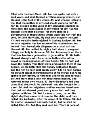 filled with the Holy Ghost: 42: And she spake out with a 
loud voice, and said, Blessed art thou among women, and 
blessed is the fruit of thy womb. 43: And whence is this to 
me, that the mother of my Lord should come to me? 44: 
For, lo, as soon as the voice of thy salutation sounded in 
mine ears, the babe leaped in my womb for joy. 45: And 
blessed is she that believed: for there shall be a 
performance of those things which were told her from the 
Lord. 46: And Mary said, My soul doth magnify the Lord, 
47: And my spirit hath rejoiced in God my Saviour. 48: For 
he hath regarded the low estate of his handmaiden: for, 
behold, from henceforth all generations shall call me 
blessed. 49: For he that is mighty hath done to me great 
things; and holy is his name. 50: And his mercy is on them 
that fear him from generation to generation. 51: He hath 
shewed strength with his arm; he hath scattered the 
proud in the imagination of their hearts. 52: He hath put 
down the mighty from their seats, and exalted them of low 
degree. 53: He hath filled the hungry with good things; 
and the rich he hath sent empty away. 54: He hath holpen 
his servant Israel, in remembrance of his mercy; 55: As he 
spake to our fathers, to Abraham, and to his seed for ever. 
56: And Mary abode with her about three months, and 
returned to her own house. 57: Now Elisabeth’s full time 
came that she should be delivered; and she brought forth 
a son. 58: And her neighbors and her cousins heard how 
the Lord had shewed great mercy upon her; and they 
rejoiced with her. 59: And it came to pass, that on the 
eighth day they came to circumcise the child; and they 
called him Zacharias, after the name of his father. 60: And 
his mother answered and said, Not so; but he shall be 
called John. 61: And they said unto her, There is none of 
 