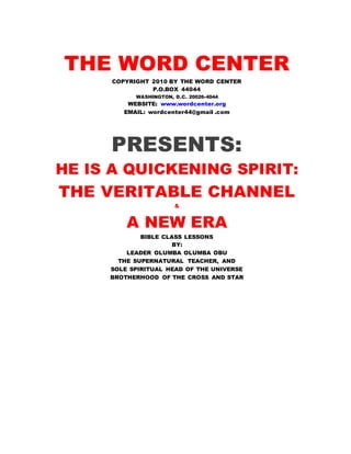 THE WORD CENTER 
COPYRIGHT 2010 BY THE WORD CENTER 
P.O.BOX 44044 
WASHINGTON, D.C. 20026-4044 
WEBSITE: www.wordcenter.org 
EMAIL: wordcenter44@gmail .com 
PRESENTS: 
HE IS A QUICKENING SPIRIT: 
THE VERITABLE CHANNEL 
& 
A NEW ERA 
BIBLE CLASS LESSONS 
BY: 
LEADER OLUMBA OLUMBA OBU 
THE SUPERNATURAL TEACHER, AND 
SOLE SPIRITUAL HEAD OF THE UNIVERSE 
BROTHERHOOD OF THE CROSS AND STAR 
 