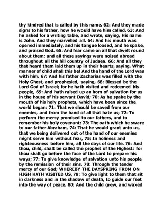 thy kindred that is called by this name. 62: And they made 
signs to his father, how he would have him called. 63: And 
he asked for a writing table, and wrote, saying, His name 
is John. And they marvelled all. 64: And his mouth was 
opened immediately, and his tongue loosed, and he spake, 
and praised God. 65: And fear came on all that dwelt round 
about them: and all these sayings were noised abroad 
throughout all the hill country of Judaea. 66: And all they 
that heard them laid them up in their hearts, saying, What 
manner of child shall this be! And the hand of the Lord was 
with him. 67: And his father Zacharias was filled with the 
Holy Ghost, and prophesied, saying, 68: Blessed be the 
Lord God of Israel; for he hath visited and redeemed his 
people, 69: And hath raised up an horn of salvation for us 
in the house of his servant David; 70: As he spake by the 
mouth of his holy prophets, which have been since the 
world began: 71: That we should be saved from our 
enemies, and from the hand of all that hate us; 72: To 
perform the mercy promised to our fathers, and to 
remember his holy covenant; 73: The oath which he sware 
to our father Abraham, 74: That he would grant unto us, 
that we being delivered out of the hand of our enemies 
might serve him without fear, 75: In holiness and 
righteousness before him, all the days of our life. 76: And 
thou, child, shalt be called the prophet of the Highest: for 
thou shalt go before the face of the Lord to prepare his 
ways; 77: To give knowledge of salvation unto his people 
by the remission of their sins, 78: Through the tender 
mercy of our God; WHEREBY THE DAYSPRING FROM ON 
HIGH HATH VISITED US, 79: To give light to them that sit 
in darkness and in the shadow of death, to guide our feet 
into the way of peace. 80: And the child grew, and waxed 
 