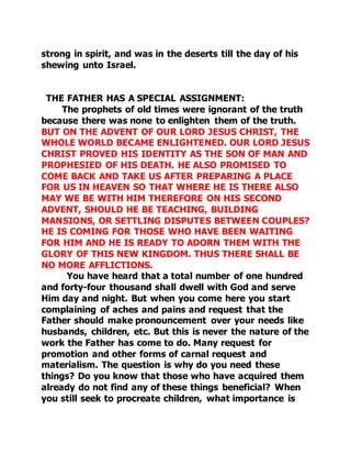 strong in spirit, and was in the deserts till the day of his 
shewing unto Israel. 
THE FATHER HAS A SPECIAL ASSIGNMENT: 
The prophets of old times were ignorant of the truth 
because there was none to enlighten them of the truth. 
BUT ON THE ADVENT OF OUR LORD JESUS CHRIST, THE 
WHOLE WORLD BECAME ENLIGHTENED. OUR LORD JESUS 
CHRIST PROVED HIS IDENTITY AS THE SON OF MAN AND 
PROPHESIED OF HIS DEATH. HE ALSO PROMISED TO 
COME BACK AND TAKE US AFTER PREPARING A PLACE 
FOR US IN HEAVEN SO THAT WHERE HE IS THERE ALSO 
MAY WE BE WITH HIM THEREFORE ON HIS SECOND 
ADVENT, SHOULD HE BE TEACHING, BUILDING 
MANSIONS, OR SETTLING DISPUTES BETWEEN COUPLES? 
HE IS COMING FOR THOSE WHO HAVE BEEN WAITING 
FOR HIM AND HE IS READY TO ADORN THEM WITH THE 
GLORY OF THIS NEW KINGDOM. THUS THERE SHALL BE 
NO MORE AFFLICTIONS. 
You have heard that a total number of one hundred 
and forty-four thousand shall dwell with God and serve 
Him day and night. But when you come here you start 
complaining of aches and pains and request that the 
Father should make pronouncement over your needs like 
husbands, children, etc. But this is never the nature of the 
work the Father has come to do. Many request for 
promotion and other forms of carnal request and 
materialism. The question is why do you need these 
things? Do you know that those who have acquired them 
already do not find any of these things beneficial? When 
you still seek to procreate children, what importance is 
 