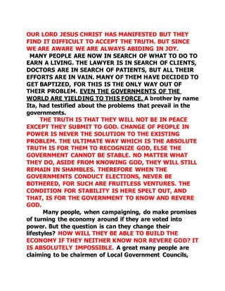 OUR LORD JESUS CHRIST HAS MANIFESTED BUT THEY 
FIND IT DIFFICULT TO ACCEPT THE TRUTH. BUT SINCE 
WE ARE AWARE WE ARE ALWAYS ABIDING IN JOY. 
MANY PEOPLE ARE NOW IN SEARCH OF WHAT TO DO TO 
EARN A LIVING. THE LAWYER IS IN SEARCH OF CLIENTS, 
DOCTORS ARE IN SEARCH OF PATIENTS, BUT ALL THEIR 
EFFORTS ARE IN VAIN. MANY OF THEM HAVE DECIDED TO 
GET BAPTIZED, FOR THIS IS THE ONLY WAY OUT OF 
THEIR PROBLEM. EVEN THE GOVERNMENTS OF THE 
WORLD ARE YIELDING TO THIS FORCE. A brother by name 
Ita, had testified about the problems that prevail in the 
governments. 
THE TRUTH IS THAT THEY WILL NOT BE IN PEACE 
EXCEPT THEY SUBMIT TO GOD. CHANGE OF PEOPLE IN 
POWER IS NEVER THE SOLUTION TO THE EXISTING 
PROBLEM. THE ULTIMATE WAY WHICH IS THE ABSOLUTE 
TRUTH IS FOR THEM TO RECOGNIZE GOD, ELSE THE 
GOVERNMENT CANNOT BE STABLE. NO MATTER WHAT 
THEY DO, ASIDE FROM KNOWING GOD, THEY WILL STILL 
REMAIN IN SHAMBLES. THEREFORE WHEN THE 
GOVERNMENTS CONDUCT ELECTIONS, NEVER BE 
BOTHERED, FOR SUCH ARE FRUITLESS VENTURES. THE 
CONDITION FOR STABILITY IS HERE SPELT OUT, AND 
THAT, IS FOR THE GOVERNMENT TO KNOW AND REVERE 
GOD. 
Many people, when campaigning, do make promises 
of turning the economy around if they are voted into 
power. But the question is can they change their 
lifestyles? HOW WILL THEY BE ABLE TO BUILD THE 
ECONOMY IF THEY NEITHER KNOW NOR REVERE GOD? IT 
IS ABSOLUTELY IMPOSSIBLE. A great many people are 
claiming to be chairmen of Local Government Councils, 
 