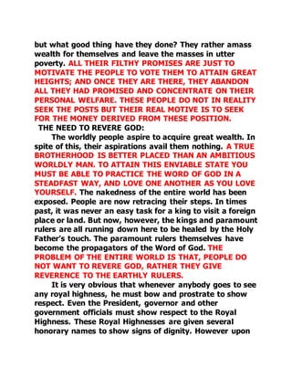 but what good thing have they done? They rather amass 
wealth for themselves and leave the masses in utter 
poverty. ALL THEIR FILTHY PROMISES ARE JUST TO 
MOTIVATE THE PEOPLE TO VOTE THEM TO ATTAIN GREAT 
HEIGHTS; AND ONCE THEY ARE THERE, THEY ABANDON 
ALL THEY HAD PROMISED AND CONCENTRATE ON THEIR 
PERSONAL WELFARE. THESE PEOPLE DO NOT IN REALITY 
SEEK THE POSTS BUT THEIR REAL MOTIVE IS TO SEEK 
FOR THE MONEY DERIVED FROM THESE POSITION. 
THE NEED TO REVERE GOD: 
The worldly people aspire to acquire great wealth. In 
spite of this, their aspirations avail them nothing. A TRUE 
BROTHERHOOD IS BETTER PLACED THAN AN AMBITIOUS 
WORLDLY MAN. TO ATTAIN THIS ENVIABLE STATE YOU 
MUST BE ABLE TO PRACTICE THE WORD OF GOD IN A 
STEADFAST WAY, AND LOVE ONE ANOTHER AS YOU LOVE 
YOURSELF. The nakedness of the entire world has been 
exposed. People are now retracing their steps. In times 
past, it was never an easy task for a king to visit a foreign 
place or land. But now, however, the kings and paramount 
rulers are all running down here to be healed by the Holy 
Father’s touch. The paramount rulers themselves have 
become the propagators of the Word of God. THE 
PROBLEM OF THE ENTIRE WORLD IS THAT, PEOPLE DO 
NOT WANT TO REVERE GOD, RATHER THEY GIVE 
REVERENCE TO THE EARTHLY RULERS. 
It is very obvious that whenever anybody goes to see 
any royal highness, he must bow and prostrate to show 
respect. Even the President, governor and other 
government officials must show respect to the Royal 
Highness. These Royal Highnesses are given several 
honorary names to show signs of dignity. However upon 
 