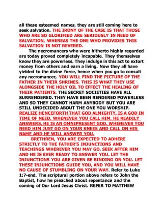 all these esteemed names, they are still coming here to 
seek salvation. THE IRONY OF THE CASE IS THAT THOSE 
WHO ARE SO GLORIFIED ARE SERIOUSLY IN NEED OF 
SALVATION, WHEREAS THE ONE WHO PROVIDES THIS 
SALVATION IS NOT REVERED. 
The necromancers who were hitherto highly regarded 
are today proved completely incapable. They themselves 
know they are powerless. They indulge in this act to extort 
money from others and earn a living. Now they all have 
yielded to the divine force, hence when you go to consult 
any necromancer, YOU WILL FIND THE PICTURE OF THE 
FATHER IN THEIR SHRINES. THIS IS WHAT THEY USE 
ALONGSIDE THE HOLY OIL TO EFFECT THE HEALING OF 
THEIR PATIENTS. THE SECRET SOCIETIES HAVE ALL 
SURRENDERED. THEY HAVE BEEN RENDERED POWERLESS 
AND SO THEY CANNOT HARM ANYBODY BUT YOU ARE 
STILL UNDECIDED ABOUT THE ONE YOU WORSHIP. 
REALIZE HENCEFORTH THAT GOD ALMIGHTY, IS A GOD IN 
TIME OF NEED, WHENEVER YOU CALL HIM, HE READILY 
ANSWERS. HE IS AN OMNIPRESENT GOD. WHENEVER YOU 
NEED HIM JUST GO ON YOUR KNEES AND CALL ON HIS 
NAME AND HE WILL ANSWER YOU. 
BRETHREN, YOU ARE EXPECTED TO ADHERE 
STRICTLY TO THE FATHER’S INJUNCTIONS AND 
TEACHINGS WHEREVER YOU MAY GO. SEEK AFTER HIM 
AND HE IS EVER READY TO ANSWER YOU. LET THE 
INJUNCTIONS YOU ARE GIVEN BE BINDING ON YOU. LET 
THESE INJUNCTIONS GUIDE YOU, AND YOU WILL HAVE 
NO CAUSE OF STUMBLING ON YOUR WAY. Refer to Luke 
1:7-end. The scriptural portion above refers to John the 
Baptist, how he preached about repentance and the 
coming of Our Lord Jesus Christ. REFER TO MATTHEW 
 