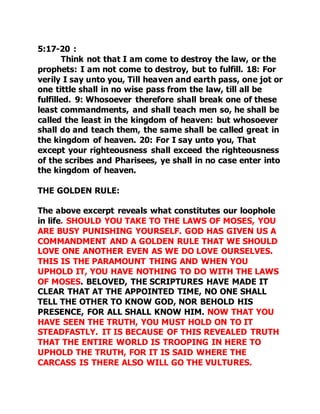 5:17-20 : 
Think not that I am come to destroy the law, or the 
prophets: I am not come to destroy, but to fulfill. 18: For 
verily I say unto you, Till heaven and earth pass, one jot or 
one tittle shall in no wise pass from the law, till all be 
fulfilled. 9: Whosoever therefore shall break one of these 
least commandments, and shall teach men so, he shall be 
called the least in the kingdom of heaven: but whosoever 
shall do and teach them, the same shall be called great in 
the kingdom of heaven. 20: For I say unto you, That 
except your righteousness shall exceed the righteousness 
of the scribes and Pharisees, ye shall in no case enter into 
the kingdom of heaven. 
THE GOLDEN RULE: 
The above excerpt reveals what constitutes our loophole 
in life. SHOULD YOU TAKE TO THE LAWS OF MOSES, YOU 
ARE BUSY PUNISHING YOURSELF. GOD HAS GIVEN US A 
COMMANDMENT AND A GOLDEN RULE THAT WE SHOULD 
LOVE ONE ANOTHER EVEN AS WE DO LOVE OURSELVES. 
THIS IS THE PARAMOUNT THING AND WHEN YOU 
UPHOLD IT, YOU HAVE NOTHING TO DO WITH THE LAWS 
OF MOSES. BELOVED, THE SCRIPTURES HAVE MADE IT 
CLEAR THAT AT THE APPOINTED TIME, NO ONE SHALL 
TELL THE OTHER TO KNOW GOD, NOR BEHOLD HIS 
PRESENCE, FOR ALL SHALL KNOW HIM. NOW THAT YOU 
HAVE SEEN THE TRUTH, YOU MUST HOLD ON TO IT 
STEADFASTLY. IT IS BECAUSE OF THIS REVEALED TRUTH 
THAT THE ENTIRE WORLD IS TROOPING IN HERE TO 
UPHOLD THE TRUTH, FOR IT IS SAID WHERE THE 
CARCASS IS THERE ALSO WILL GO THE VULTURES. 
 