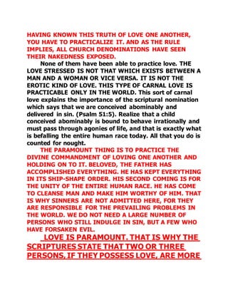 HAVING KNOWN THIS TRUTH OF LOVE ONE ANOTHER, 
YOU HAVE TO PRACTICALIZE IT. AND AS THE RULE 
IMPLIES, ALL CHURCH DENOMINATIONS HAVE SEEN 
THEIR NAKEDNESS EXPOSED. 
None of them have been able to practice love. THE 
LOVE STRESSED IS NOT THAT WHICH EXISTS BETWEEN A 
MAN AND A WOMAN OR VICE VERSA. IT IS NOT THE 
EROTIC KIND OF LOVE. THIS TYPE OF CARNAL LOVE IS 
PRACTICABLE ONLY IN THE WORLD. This sort of carnal 
love explains the importance of the scriptural nomination 
which says that we are conceived abominably and 
delivered in sin. (Psalm 51:5). Realize that a child 
conceived abominably is bound to behave irrationally and 
must pass through agonies of life, and that is exactly what 
is befalling the entire human race today. All that you do is 
counted for nought. 
THE PARAMOUNT THING IS TO PRACTICE THE 
DIVINE COMMANDMENT OF LOVING ONE ANOTHER AND 
HOLDING ON TO IT. BELOVED, THE FATHER HAS 
ACCOMPLISHED EVERYTHING. HE HAS KEPT EVERYTHING 
IN ITS SHIP-SHAPE ORDER. HIS SECOND COMING IS FOR 
THE UNITY OF THE ENTIRE HUMAN RACE. HE HAS COME 
TO CLEANSE MAN AND MAKE HIM WORTHY OF HIM. THAT 
IS WHY SINNERS ARE NOT ADMITTED HERE, FOR THEY 
ARE RESPONSIBLE FOR THE PREVAILING PROBLEMS IN 
THE WORLD. WE DO NOT NEED A LARGE NUMBER OF 
PERSONS WHO STILL INDULGE IN SIN, BUT A FEW WHO 
HAVE FORSAKEN EVIL. 
LOVE IS PARAMOUNT. THAT IS WHY THE 
SCRIPTURES STATE THAT TWO OR THREE 
PERSONS, IF THEY POSSESS LOVE, ARE MORE 
 