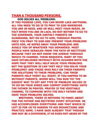 THAN A THOUSAND PERSONS. 
GOD SOLVES ALL PROBLEMS: 
IF YOU POSSESS LOVE, YOU CAN NEVER LACK ANYTHING. 
ALL YOU NEED TO DO IS TO PRAY TO GOD WHENEVER 
YOU ARE IN NEED, AND HE WILL MEET YOUR NEEDS. IN 
FACT WHEN YOU ARE IN LACK, DO NOT BOTHER TO GO TO 
THE GOVERNOR, YOUR EARTHLY PARENTS OR 
GUARDIANS, BUT DO GO TO GOD, THROUGH PRAYER. 
ONCE YOU PRAY TO GOD AND PRESENT YOUR PROBLEMS 
UNTO HIM, HE WIPES AWAY YOUR PROBLEMS AND 
AVAILS YOU OF WHATEVER YOU DEMANDED. MOST 
PEOPLE HAVE DERAILED FROM THE PATH OF RECTITUDE 
BECAUSE THEY DO NOT KNOW THE AVENUE THROUGH 
WHICH TO CHANNEL THEIR REQUESTS. MANY OF YOU 
HAVE ESTABLISHED INTIMACY WITH JUJUMEN WITH THE 
HOPE THAT THEY WILL HELP SOLVE YOUR PROBLEMS. 
BUT THE QUESTION IS CAN THEY HELP YOU SOLVE YOUR 
PROBLEMS? AND THOSE WHO RELY ON THEIR PARENTS 
FOR SOLUTIONS TO THEIR PROBLEMS, CAN THEIR 
PARENTS HELP THEM? ALL RIGHT, IF YOU HAPPEN TO BE 
WITHOUT PARENTS, WHOM WILL YOU RUN TO? THE 
EASIEST WAY TO GET ANY TYPE OF PROBLEM SOLVED IS 
TO GO ON YOUR KNEES AND COMMIT EVERYTHING UNTO 
THE FATHER IN PRAYER. PRAYER IS THE VERITABLE 
CHANNEL TO COMMUNE WITH THE HOLY FATHER AND 
HAVE YOUR PROBLEMS SOLVED. 
BRETHREN, THERE IS NOTHING TO PANIC ABOUT 
FOR THE FATHER HAS RECTIFIED EVERY SITUATION. HE 
HAS ACCOMPLISHED EVERYTHING AND THAT WHICH IS 
LEFT IS FOR US TO HARKEN TO HIS INJUNCTIONS AND 
PRACTICE SAME. I HAVE SAID ALREADY THAT THOUGH 
ONE MAY BE A GOVERNOR, IF HE DOES NOT ABIDE BY THE 
 