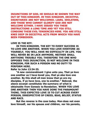 INJUNCTIONS OF GOD, HE SHOULD BE SHOWN THE WAY 
OUT OF THIS KINGDOM. IN THIS KINGDOM, DECEITFUL 
DIGNITARIES ARE NOT WELCOMED. LIARS, IDOLATERS, 
AND THOSE WHO CANNOT GLORIFY GOD ARE NOT 
WELCOME EITHER. I HAVE ISSUED YOU THESE 
INSTRUCTIONS A LONG TIME AND YET YOU STILL 
CONDONE THESE EVIL TENDENCIES HERE. YOU ARE STILL 
KNEE DEEP IN DECEITFUL ACTS FROM WHICH YOU HAVE 
BEEN FORBIDDEN. 
LOVE IS THE KEY: 
IN THIS KINGDOM, THE KEY TO EVERY SUCCESS IS 
TO LOVE ONE ANOTHER. WHEN YOU LOVE EVERYONE AS 
YOURSELF, YOU WILL HAVE NO DIFFICULTY IN LIFE. YOU 
WILL NEVER BE IN LACK ANYMORE, NEITHER SHALL 
ANYTHING TROUBLE YOU. THEREFORE THE ONE WHO 
OPPOSES THIS INJUNCTION, IS NOT WELCOME IN THIS 
KINGDOM, FOR SUCH A PERSON HAS NO DUTY TO 
PERFORM HERE. 
Refer to John 13:34-35. 
“A new commandment I give unto you, That ye love 
one another as I have loved you, that ye also love one 
another. By this shall all men know that ye are my 
disciples, if ye have love, one to another.” Beloved, the 
above excerpt constitutes the summary of what is 
obtainable from Genesis to Revelation. WHEN YOU LOVE 
ONE ANOTHER THEN YOU HAVE DONE THE PARAMOUNT 
THING. THIS EXPECTED LOVE IS TO CUT ACROSS EVERY 
PERSON, IRRESPECTIVE OF CREED, BIAS, BELIEF, STATUS 
AND RACE. 
But the reverse is the case today. Man does not even 
love himself, nor his spouse and children, nor his parents, 
 