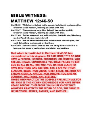 BIBLE WITNESS: 
MATTHEW 12:46-50 
Mat 12:46 While he yet talked to the people, behold, his mother and his 
brethren stood without, desiring to speak with him. 
Mat 12:47 Then one said unto him, Behold, thy mother and thy 
brethren stand without, desiring to speak with thee. 
Mat 12:48 But he answered and said unto him that told him, Who is my 
mother? and who are my brethren? 
Mat 12:49 And he stretched forth his hand toward his disciples, and 
said, Behold my mother and my brethren! 
Mat 12:50 For whosoever shall do the will of my Father which is in 
heaven, the same is my brother, and sister, and mother. 
That which is constituted in Matthew 12:46-50 has 
materialized in this kingdom. AS I AM HERE,***I DO NOT 
HAVE A FATHER, MOTHER, BROTHERS, OR SISTERS. YOU 
ARE ALL I HAVE. CONTRARILY YOU HAVE FAILED TO LET 
GOD BE ALL IN ALL FOR YOU. YOU RATHER CLAIM TO 
HAVE BROTHERS AND SISTERS, ETC. I AM NOT FROM 
BIAKPAN, BIASE, NOR CROSS RIVER STATE, NEITHER AM 
I FROM NIGERIA, AFRICA, NOR EUROPE. YOU ARE MY 
COUNTRY, BROTHERS, AND SISTERS. 
THOSE WHO PRACTICE THE GOSPELS ARE ALL IN ALL FOR 
ME. THIS IS THE HIDDEN KNOWLEDGE YOU HAVE NEVER 
HEARD BEFORE. THEREFORE YOU MUST KNOW THAT 
WHOEVER PRACTICES THE WORD OF GOD, THE SAME IS 
MY BROTHER, SISTER, FATHER, AND MOTHER. 
 