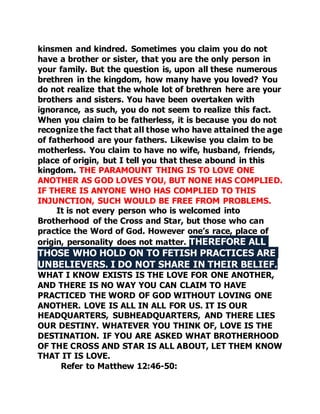 kinsmen and kindred. Sometimes you claim you do not 
have a brother or sister, that you are the only person in 
your family. But the question is, upon all these numerous 
brethren in the kingdom, how many have you loved? You 
do not realize that the whole lot of brethren here are your 
brothers and sisters. You have been overtaken with 
ignorance, as such, you do not seem to realize this fact. 
When you claim to be fatherless, it is because you do not 
recognize the fact that all those who have attained the age 
of fatherhood are your fathers. Likewise you claim to be 
motherless. You claim to have no wife, husband, friends, 
place of origin, but I tell you that these abound in this 
kingdom. THE PARAMOUNT THING IS TO LOVE ONE 
ANOTHER AS GOD LOVES YOU, BUT NONE HAS COMPLIED. 
IF THERE IS ANYONE WHO HAS COMPLIED TO THIS 
INJUNCTION, SUCH WOULD BE FREE FROM PROBLEMS. 
It is not every person who is welcomed into 
Brotherhood of the Cross and Star, but those who can 
practice the Word of God. However one’s race, place of 
origin, personality does not matter. THEREFORE ALL 
THOSE WHO HOLD ON TO FETISH PRACTICES ARE 
UNBELIEVERS. I DO NOT SHARE IN THEIR BELIEF. 
WHAT I KNOW EXISTS IS THE LOVE FOR ONE ANOTHER, 
AND THERE IS NO WAY YOU CAN CLAIM TO HAVE 
PRACTICED THE WORD OF GOD WITHOUT LOVING ONE 
ANOTHER. LOVE IS ALL IN ALL FOR US. IT IS OUR 
HEADQUARTERS, SUBHEADQUARTERS, AND THERE LIES 
OUR DESTINY. WHATEVER YOU THINK OF, LOVE IS THE 
DESTINATION. IF YOU ARE ASKED WHAT BROTHERHOOD 
OF THE CROSS AND STAR IS ALL ABOUT, LET THEM KNOW 
THAT IT IS LOVE. 
Refer to Matthew 12:46-50: 
 