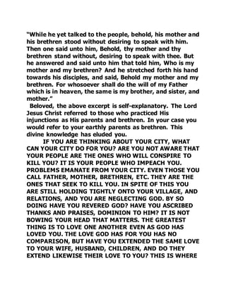 “While he yet talked to the people, behold, his mother and 
his brethren stood without desiring to speak with him. 
Then one said unto him, Behold, thy mother and thy 
brethren stand without, desiring to speak with thee. But 
he answered and said unto him that told him, Who is my 
mother and my brethren? And he stretched forth his hand 
towards his disciples, and said, Behold my mother and my 
brethren. For whosoever shall do the will of my Father 
which is in heaven, the same is my brother, and sister, and 
mother.” 
Beloved, the above excerpt is self-explanatory. The Lord 
Jesus Christ referred to those who practiced His 
injunctions as His parents and brethren. In your case you 
would refer to your earthly parents as brethren. This 
divine knowledge has eluded you. 
IF YOU ARE THINKING ABOUT YOUR CITY, WHAT 
CAN YOUR CITY DO FOR YOU? ARE YOU NOT AWARE THAT 
YOUR PEOPLE ARE THE ONES WHO WILL CONSPIRE TO 
KILL YOU? IT IS YOUR PEOPLE WHO IMPEACH YOU. 
PROBLEMS EMANATE FROM YOUR CITY. EVEN THOSE YOU 
CALL FATHER, MOTHER, BRETHREN, ETC. THEY ARE THE 
ONES THAT SEEK TO KILL YOU. IN SPITE OF THIS YOU 
ARE STILL HOLDING TIGHTLY ONTO YOUR VILLAGE, AND 
RELATIONS, AND YOU ARE NEGLECTING GOD. BY SO 
DOING HAVE YOU REVERED GOD? HAVE YOU ASCRIBED 
THANKS AND PRAISES, DOMINION TO HIM? IT IS NOT 
BOWING YOUR HEAD THAT MATTERS. THE GREATEST 
THING IS TO LOVE ONE ANOTHER EVEN AS GOD HAS 
LOVED YOU. THE LOVE GOD HAS FOR YOU HAS NO 
COMPARISON, BUT HAVE YOU EXTENDED THE SAME LOVE 
TO YOUR WIFE, HUSBAND, CHILDREN, AND DO THEY 
EXTEND LIKEWISE THEIR LOVE TO YOU? THIS IS WHERE 
 
