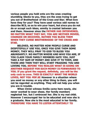 various people you hold onto are the ones creating 
stumbling blocks to you, they are the ones trying to get 
you out of Brotherhood of the Cross and Star. What love 
have they for you? They have used various odd names to 
describe BCS, so as to win your heart, but since you do not 
do or accept such ideas, enmity is created between you 
and them. However since the FATHER HAS INTERVENED, 
NO MATTER WHAT THEY SAY, YOU ARE NEITHER MOVED, 
CHANGED OR DECEIVED, RATHER YOU BLESS THEM 
WHEN THEY CURSE BROTHERHOOD OF THE CROSS AND 
STAR. 
BELOVED, NO MATTER HOW PEOPLE CURSE AND 
DESPITEFULLY USE YOU, ONCE YOU GIVE THEM SOME 
MONEY, THEY WILL PRAY TO GOD TO BLESS YOU 
ABUNDANTLY. NO MATTER WHERE AND WHO YOU ARE, IF 
YOU CLAIM YOUR FAMILY MEMBERS HATE YOU, JUST 
TAKE A FAT SUM OF MONEY AND GIVE IT TO THEM, AND 
THERE AND THEN THEY WILL START PRAISING YOU AND 
LOVING YOU. BEFORE YOU REALIZE WHAT IS GOING ON 
ANOTHER REQUEST FOR SUCH MONEY IS FORWARDED TO 
YOU. If you grant the request, definitely, you will be the 
only cock to crow. THIS IS EXACTLY WHAT THE WORLD 
LOVES, NOT YOU PER SE. However in a situation where 
you send no money or any other thing to them, you will 
not be regarded as anything. They will not help you when 
you are in trouble. 
When Christ witness Emilia came here newly, she 
never wanted to wear shoes. Her family members 
neglected her, but I embraced her. She is my real child. 
However I encouraged her to be educated and now she is 
a graduate. Now she is the most educated in her family. 
THEREFORE YOU HAVE TO LISTEN ATTENTIVELY TO 
 