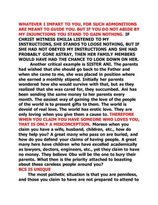 WHATEVER I IMPART TO YOU, FOR SUCH ADMONITIONS 
ARE MEANT TO GUIDE YOU. BUT IF YOU DO NOT ABIDE BY 
MY INJUNCTIONS YOU STAND TO GAIN NOTHING. IF 
CHRIST WITNESS EMILIA LISTENED TO MY 
INSTRUCTIONS, SHE STANDS TO LOOSE NOTHING, BUT IF 
SHE HAD NOT OBEYED MY INSTRUCTIONS AND SHE HAD 
PROBABLY GONE ASTRAY, THEN HER FAMILY MEMBERS 
WOULD HAVE HAD THE CHANCE TO LOOK DOWN ON HER. 
Another critical example is SISTER ANI. The parents 
had wished that she should go back to the Father and 
when she came to me, she was placed in position where 
she earned a monthly stipend. Initially her parents 
wondered how she would survive with that, but as they 
realized that she was cared for, they succumbed. Ani has 
been sending the same money to her parents every 
month. The easiest way of gaining the love of the people 
of the world is to present gifts to them. The world is 
devoid of real love. The world has erotic love. They are 
only loving when you give them a cause to. THEREFORE 
WHEN YOU CLAIM YOU HAVE SOMEONE WHO LOVES YOU, 
THAT IS ONLY A MISCONCEPTION. Moreso when you 
claim you have a wife, husband, children, etc., how do 
they help you? A great many who pass on are buried, and 
how do you defend your claims of having people. A great 
many here have children who have excelled academically 
as lawyers, doctors, engineers, etc., yet they claim to have 
no money. They believe Obu will be the one to bury their 
parents. What then is the priority attached to boasting 
about these careless people around you? 
BCS IS UNIQUE 
The most pathetic situation is that you are penniless, 
and those you claim to have are not prepared to attend to 
 
