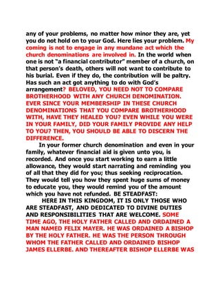any of your problems, no matter how minor they are, yet 
you do not hold on to your God. Here lies your problem. My 
coming is not to engage in any mundane act which the 
church denominations are involved in. In the world when 
one is not “a financial contributor” member of a church, on 
that person’s death, others will not want to contribute to 
his burial. Even if they do, the contribution will be paltry. 
Has such an act got anything to do with God’s 
arrangement? BELOVED, YOU NEED NOT TO COMPARE 
BROTHERHOOD WITH ANY CHURCH DENOMINATION. 
EVER SINCE YOUR MEMBERSHIP IN THESE CHURCH 
DENOMINATIONS THAT YOU COMPARE BROTHERHOOD 
WITH, HAVE THEY HEALED YOU? EVEN WHILE YOU WERE 
IN YOUR FAMILY, DID YOUR FAMILY PROVIDE ANY HELP 
TO YOU? THEN, YOU SHOULD BE ABLE TO DISCERN THE 
DIFFERENCE. 
In your former church denomination and even in your 
family, whatever financial aid is given unto you, is 
recorded. And once you start working to earn a little 
allowance, they would start narrating and reminding you 
of all that they did for you; thus seeking reciprocation. 
They would tell you how they spent huge sums of money 
to educate you, they would remind you of the amount 
which you have not refunded. BE STEADFAST: 
HERE IN THIS KINGDOM, IT IS ONLY THOSE WHO 
ARE STEADFAST, AND DEDICATED TO DIVINE DUTIES 
AND RESPONSIBILITIES THAT ARE WELCOME. SOME 
TIME AGO, THE HOLY FATHER CALLED AND ORDAINED A 
MAN NAMED FELIX MAYER. HE WAS ORDAINED A BISHOP 
BY THE HOLY FATHER. HE WAS THE PERSON THROUGH 
WHOM THE FATHER CALLED AND ORDAINED BISHOP 
JAMES ELLERBE. AND THEREAFTER BISHOP ELLERBE WAS 
 