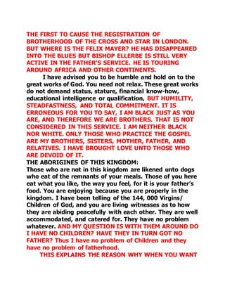 THE FIRST TO CAUSE THE REGISTRATION OF 
BROTHERHOOD OF THE CROSS AND STAR IN LONDON. 
BUT WHERE IS THE FELIX MAYER? HE HAS DISAPPEARED 
INTO THE BLUES BUT BISHOP ELLERBE IS STILL VERY 
ACTIVE IN THE FATHER’S SERVICE. HE IS TOURING 
AROUND AFRICA AND OTHER CONTINENTS. 
I have advised you to be humble and hold on to the 
great works of God. You need not relax. These great works 
do not demand status, stature, financial know-how, 
educational intelligence or qualification, BUT HUMILITY, 
STEADFASTNESS, AND TOTAL COMMITMENT. IT IS 
ERRONEOUS FOR YOU TO SAY, I AM BLACK JUST AS YOU 
ARE, AND THEREFORE WE ARE BROTHERS. THAT IS NOT 
CONSIDERED IN THIS SERVICE. I AM NEITHER BLACK 
NOR WHITE. ONLY THOSE WHO PRACTICE THE GOSPEL 
ARE MY BROTHERS, SISTERS, MOTHER, FATHER, AND 
RELATIVES. I HAVE BROUGHT LOVE UNTO THOSE WHO 
ARE DEVOID OF IT. 
THE ABORIGINES OF THIS KINGDOM: 
Those who are not in this kingdom are likened unto dogs 
who eat of the remnants of your meals. Those of you here 
eat what you like, the way you feel, for it is your father’s 
food. You are enjoying because you are properly in the 
kingdom. I have been telling of the 144, 000 Virgins/ 
Children of God, and you are living witnesses as to how 
they are abiding peacefully with each other. They are well 
accommodated, and catered for. They have no problem 
whatever. AND MY QUESTION IS WITH THEM AROUND DO 
I HAVE NO CHILDREN? HAVE THEY IN TURN GOT NO 
FATHER? Thus I have no problem of Children and they 
have no problem of fatherhood. 
THIS EXPLAINS THE REASON WHY WHEN YOU WANT 
 