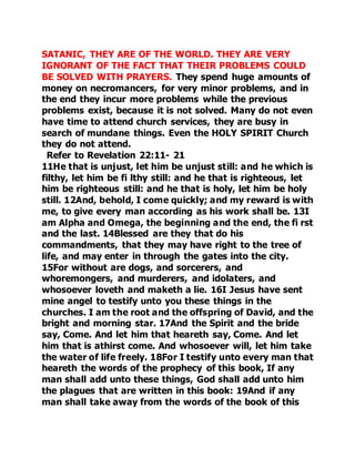 SATANIC, THEY ARE OF THE WORLD. THEY ARE VERY 
IGNORANT OF THE FACT THAT THEIR PROBLEMS COULD 
BE SOLVED WITH PRAYERS. They spend huge amounts of 
money on necromancers, for very minor problems, and in 
the end they incur more problems while the previous 
problems exist, because it is not solved. Many do not even 
have time to attend church services, they are busy in 
search of mundane things. Even the HOLY SPIRIT Church 
they do not attend. 
Refer to Revelation 22:11- 21 
11He that is unjust, let him be unjust still: and he which is 
filthy, let him be fi lthy still: and he that is righteous, let 
him be righteous still: and he that is holy, let him be holy 
still. 12And, behold, I come quickly; and my reward is with 
me, to give every man according as his work shall be. 13I 
am Alpha and Omega, the beginning and the end, the fi rst 
and the last. 14Blessed are they that do his 
commandments, that they may have right to the tree of 
life, and may enter in through the gates into the city. 
15For without are dogs, and sorcerers, and 
whoremongers, and murderers, and idolaters, and 
whosoever loveth and maketh a lie. 16I Jesus have sent 
mine angel to testify unto you these things in the 
churches. I am the root and the offspring of David, and the 
bright and morning star. 17And the Spirit and the bride 
say, Come. And let him that heareth say, Come. And let 
him that is athirst come. And whosoever will, let him take 
the water of life freely. 18For I testify unto every man that 
heareth the words of the prophecy of this book, If any 
man shall add unto these things, God shall add unto him 
the plagues that are written in this book: 19And if any 
man shall take away from the words of the book of this 
 