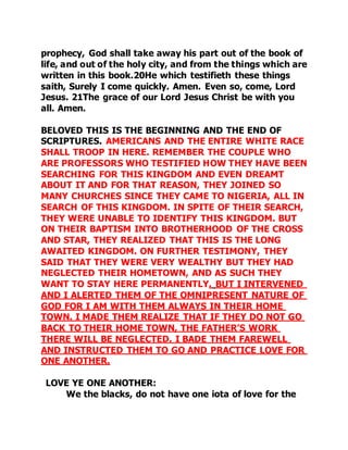 prophecy, God shall take away his part out of the book of 
life, and out of the holy city, and from the things which are 
written in this book.20He which testifieth these things 
saith, Surely I come quickly. Amen. Even so, come, Lord 
Jesus. 21The grace of our Lord Jesus Christ be with you 
all. Amen. 
BELOVED THIS IS THE BEGINNING AND THE END OF 
SCRIPTURES. AMERICANS AND THE ENTIRE WHITE RACE 
SHALL TROOP IN HERE. REMEMBER THE COUPLE WHO 
ARE PROFESSORS WHO TESTIFIED HOW THEY HAVE BEEN 
SEARCHING FOR THIS KINGDOM AND EVEN DREAMT 
ABOUT IT AND FOR THAT REASON, THEY JOINED SO 
MANY CHURCHES SINCE THEY CAME TO NIGERIA, ALL IN 
SEARCH OF THIS KINGDOM. IN SPITE OF THEIR SEARCH, 
THEY WERE UNABLE TO IDENTIFY THIS KINGDOM. BUT 
ON THEIR BAPTISM INTO BROTHERHOOD OF THE CROSS 
AND STAR, THEY REALIZED THAT THIS IS THE LONG 
AWAITED KINGDOM. ON FURTHER TESTIMONY, THEY 
SAID THAT THEY WERE VERY WEALTHY BUT THEY HAD 
NEGLECTED THEIR HOMETOWN, AND AS SUCH THEY 
WANT TO STAY HERE PERMANENTLY. BUT I INTERVENED 
AND I ALERTED THEM OF THE OMNIPRESENT NATURE OF 
GOD FOR I AM WITH THEM ALWAYS IN THEIR HOME 
TOWN. I MADE THEM REALIZE THAT IF THEY DO NOT GO 
BACK TO THEIR HOME TOWN, THE FATHER’S WORK 
THERE WILL BE NEGLECTED. I BADE THEM FAREWELL 
AND INSTRUCTED THEM TO GO AND PRACTICE LOVE FOR 
ONE ANOTHER. 
LOVE YE ONE ANOTHER: 
We the blacks, do not have one iota of love for the 
 