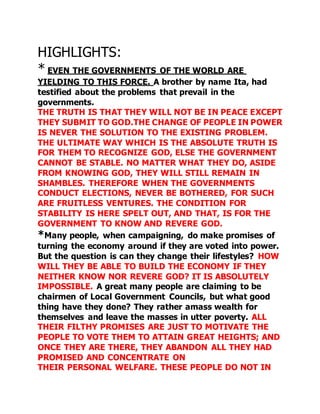 HIGHLIGHTS: 
* EVEN THE GOVERNMENTS OF THE WORLD ARE 
YIELDING TO THIS FORCE. A brother by name Ita, had 
testified about the problems that prevail in the 
governments. 
THE TRUTH IS THAT THEY WILL NOT BE IN PEACE EXCEPT 
THEY SUBMIT TO GOD.THE CHANGE OF PEOPLE IN POWER 
IS NEVER THE SOLUTION TO THE EXISTING PROBLEM. 
THE ULTIMATE WAY WHICH IS THE ABSOLUTE TRUTH IS 
FOR THEM TO RECOGNIZE GOD, ELSE THE GOVERNMENT 
CANNOT BE STABLE. NO MATTER WHAT THEY DO, ASIDE 
FROM KNOWING GOD, THEY WILL STILL REMAIN IN 
SHAMBLES. THEREFORE WHEN THE GOVERNMENTS 
CONDUCT ELECTIONS, NEVER BE BOTHERED, FOR SUCH 
ARE FRUITLESS VENTURES. THE CONDITION FOR 
STABILITY IS HERE SPELT OUT, AND THAT, IS FOR THE 
GOVERNMENT TO KNOW AND REVERE GOD. 
*Many people, when campaigning, do make promises of 
turning the economy around if they are voted into power. 
But the question is can they change their lifestyles? HOW 
WILL THEY BE ABLE TO BUILD THE ECONOMY IF THEY 
NEITHER KNOW NOR REVERE GOD? IT IS ABSOLUTELY 
IMPOSSIBLE. A great many people are claiming to be 
chairmen of Local Government Councils, but what good 
thing have they done? They rather amass wealth for 
themselves and leave the masses in utter poverty. ALL 
THEIR FILTHY PROMISES ARE JUST TO MOTIVATE THE 
PEOPLE TO VOTE THEM TO ATTAIN GREAT HEIGHTS; AND 
ONCE THEY ARE THERE, THEY ABANDON ALL THEY HAD 
PROMISED AND CONCENTRATE ON 
THEIR PERSONAL WELFARE. THESE PEOPLE DO NOT IN 
 