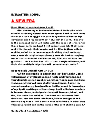 EVERLASTING GOSPEL: 
A NEW ERA 
First Bible Lesson: Hebrews 8:9-12 
“Not according to the covenant that I made with their 
fathers in the day when I took them by the hand to lead them 
out of the land of Egypt; because they continued not in my 
covenant, and I regarded them not, saith the Lord. For this 
is the covenant that I will make with the house of Israel after 
those days, saith the Lord; I will put my laws into their mind, 
and write them in their hearts: and I will be to them a God, 
and they shall be to me a people: And they shall not teach 
every man his neighbour, and every man his brother, saying, 
Know the Lord: for all shall know me, from the least to the 
greatest. For I will be merciful to their unrighteousness, and 
their sins and their iniquities will I remember no more.” 
Second Bible Lesson: Acts 2:17-21 
“And it shall come to pass in the last days, saith God, I 
will pour out of my Spirit upon all flesh: and your sons and 
your daughters shall prophesy, and your young men shall see 
visions, and your old men shall dream dreams: And on my 
servants and on my handmaidens I will pour out in those days 
of my Spirit; and they shall prophesy: And I will shew wonders 
in heaven above, and signs in the earth beneath; blood, and 
fire, and vapour of smoke: The sun shall be turned into 
darkness, and the moon into blood, before that great and 
notable day of the Lord come: And it shall come to pass, that 
whosoever shall call on the name of the Lord shall be saved.” 
Golden Text Revelation: 11:15 
 
