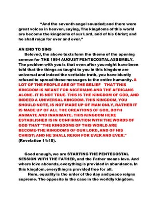 “And the seventh angel sounded; and there were 
great voices in heaven, saying, The kingdoms of this world 
are become the kingdoms of our Lord, and of his Christ; and 
he shall reign for ever and ever.” 
AN END TO SINS 
Beloved, the above texts form the theme of the opening 
sermon for THE 1994 AUGUST PENTECOSTAL ASSEMBLY. 
The problem with you is that even after you might have been 
told that the things as taught to you in this kingdom are 
universal and indeed the veritable truth, you have bluntly 
refused to spread these messages to the entire humanity. A 
LOT OF THE PEOPLE ARE OF THE BELIEF THAT THIS 
KINGDOM IS MEANT FOR NIGERIANS AND THE AFRICANS 
ALONE. IT IS NOT TRUE. THIS IS THE KINGDOM OF GOD, AND 
INDEED A UNIVERSAL KINGDOM. THIS KINGDOM, YOU 
SHOULD NOTE, IS NOT MADE UP OF MAN ONLY, RATHER IT 
IS MADE UP OF ALL THE CREATIONS OF GOD, BOTH 
ANIMATE AND INANIMATE. THIS KINGDOM HERE 
ESTABLISHED IS IN CONFIRMATION WITH THE WORDS OF 
GOD THAT "THE KINGDOMS OF THIS WORLD ARE 
BECOME-THE KINGDOMS OF OUR LORD, AND OF HIS 
CHRIST; AND HE SHALL REIGN FOR EVER AND EVER." 
(Revelation 11:15). 
Good enough, we are STARTING THE PENTECOSTAL 
SESSION WITH THE FATHER, and the Father means love. And 
where love abounds, everything is provided in abundance. In 
this kingdom, everything is provided free for all. 
Here, equality is the order of the day and peace reigns 
supreme. The opposite is the case in the worldly kingdom. 
 