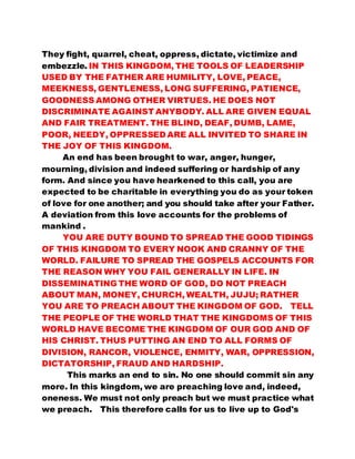 They fight, quarrel, cheat, oppress, dictate, victimize and 
embezzle. IN THIS KINGDOM, THE TOOLS OF LEADERSHIP 
USED BY THE FATHER ARE HUMILITY, LOVE, PEACE, 
MEEKNESS, GENTLENESS, LONG SUFFERING, PATIENCE, 
GOODNESS AMONG OTHER VIRTUES. HE DOES NOT 
DISCRIMINATE AGAINST ANYBODY. ALL ARE GIVEN EQUAL 
AND FAIR TREATMENT. THE BLIND, DEAF, DUMB, LAME, 
POOR, NEEDY, OPPRESSED ARE ALL INVITED TO SHARE IN 
THE JOY OF THIS KINGDOM. 
An end has been brought to war, anger, hunger, 
mourning, division and indeed suffering or hardship of any 
form. And since you have hearkened to this call, you are 
expected to be charitable in everything you do as your token 
of love for one another; and you should take after your Father. 
A deviation from this love accounts for the problems of 
mankind . 
YOU ARE DUTY BOUND TO SPREAD THE GOOD TIDINGS 
OF THIS KINGDOM TO EVERY NOOK AND CRANNY OF THE 
WORLD. FAILURE TO SPREAD THE GOSPELS ACCOUNTS FOR 
THE REASON WHY YOU FAIL GENERALLY IN LIFE. IN 
DISSEMINATING THE WORD OF GOD, DO NOT PREACH 
ABOUT MAN, MONEY, CHURCH, WEALTH, JUJU; RATHER 
YOU ARE TO PREACH ABOUT THE KINGDOM OF GOD. TELL 
THE PEOPLE OF THE WORLD THAT THE KINGDOMS OF THIS 
WORLD HAVE BECOME THE KINGDOM OF OUR GOD AND OF 
HIS CHRIST. THUS PUTTING AN END TO ALL FORMS OF 
DIVISION, RANCOR, VIOLENCE, ENMITY, WAR, OPPRESSION, 
DICTATORSHIP, FRAUD AND HARDSHIP. 
This marks an end to sin. No one should commit sin any 
more. In this kingdom, we are preaching love and, indeed, 
oneness. We must not only preach but we must practice what 
we preach. This therefore calls for us to live up to God's 
 